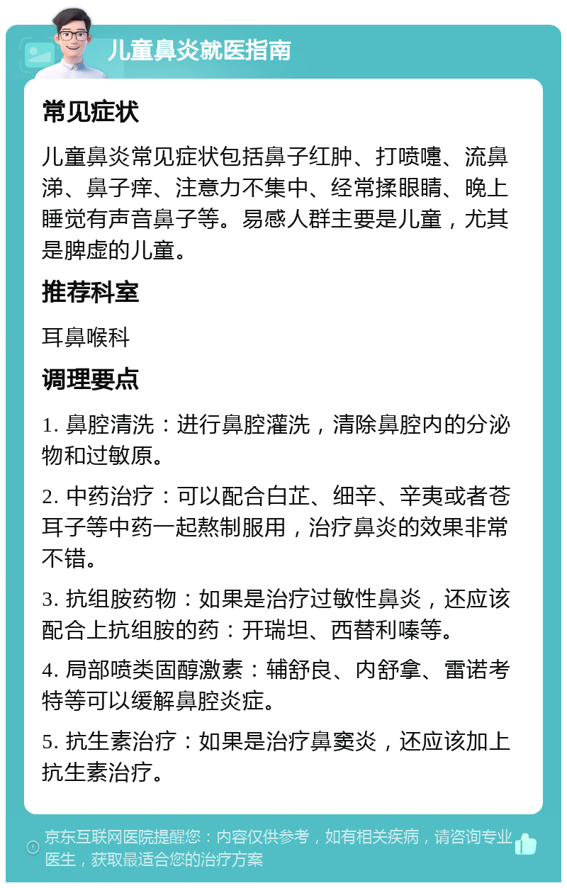 儿童鼻炎就医指南 常见症状 儿童鼻炎常见症状包括鼻子红肿、打喷嚏、流鼻涕、鼻子痒、注意力不集中、经常揉眼睛、晚上睡觉有声音鼻子等。易感人群主要是儿童，尤其是脾虚的儿童。 推荐科室 耳鼻喉科 调理要点 1. 鼻腔清洗：进行鼻腔灌洗，清除鼻腔内的分泌物和过敏原。 2. 中药治疗：可以配合白芷、细辛、辛夷或者苍耳子等中药一起熬制服用，治疗鼻炎的效果非常不错。 3. 抗组胺药物：如果是治疗过敏性鼻炎，还应该配合上抗组胺的药：开瑞坦、西替利嗪等。 4. 局部喷类固醇激素：辅舒良、内舒拿、雷诺考特等可以缓解鼻腔炎症。 5. 抗生素治疗：如果是治疗鼻窦炎，还应该加上抗生素治疗。