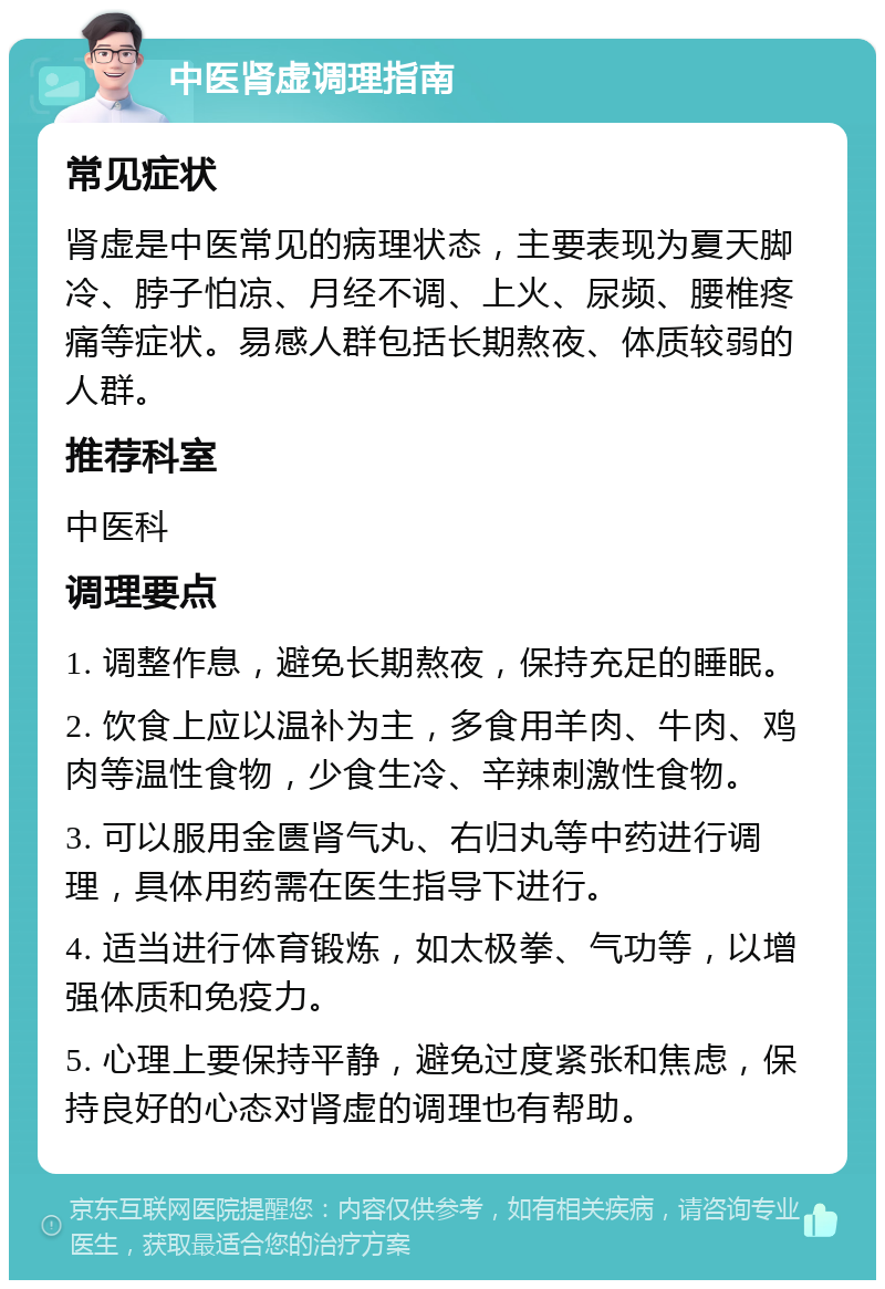 中医肾虚调理指南 常见症状 肾虚是中医常见的病理状态，主要表现为夏天脚冷、脖子怕凉、月经不调、上火、尿频、腰椎疼痛等症状。易感人群包括长期熬夜、体质较弱的人群。 推荐科室 中医科 调理要点 1. 调整作息，避免长期熬夜，保持充足的睡眠。 2. 饮食上应以温补为主，多食用羊肉、牛肉、鸡肉等温性食物，少食生冷、辛辣刺激性食物。 3. 可以服用金匮肾气丸、右归丸等中药进行调理，具体用药需在医生指导下进行。 4. 适当进行体育锻炼，如太极拳、气功等，以增强体质和免疫力。 5. 心理上要保持平静，避免过度紧张和焦虑，保持良好的心态对肾虚的调理也有帮助。