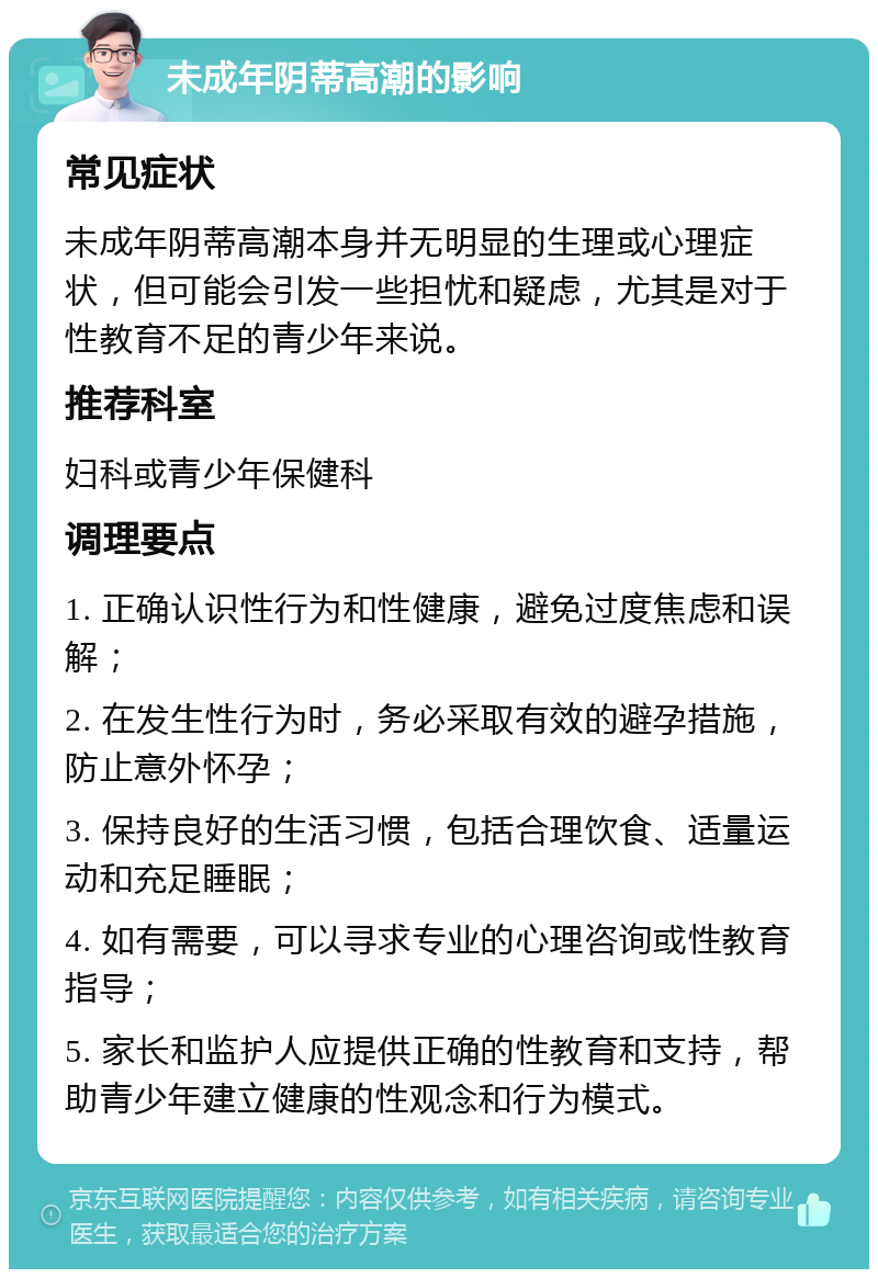 未成年阴蒂高潮的影响 常见症状 未成年阴蒂高潮本身并无明显的生理或心理症状，但可能会引发一些担忧和疑虑，尤其是对于性教育不足的青少年来说。 推荐科室 妇科或青少年保健科 调理要点 1. 正确认识性行为和性健康，避免过度焦虑和误解； 2. 在发生性行为时，务必采取有效的避孕措施，防止意外怀孕； 3. 保持良好的生活习惯，包括合理饮食、适量运动和充足睡眠； 4. 如有需要，可以寻求专业的心理咨询或性教育指导； 5. 家长和监护人应提供正确的性教育和支持，帮助青少年建立健康的性观念和行为模式。