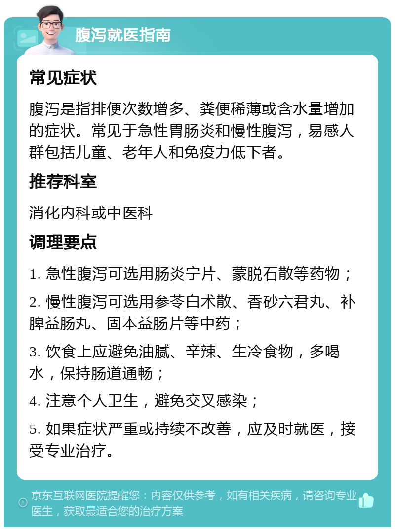 腹泻就医指南 常见症状 腹泻是指排便次数增多、粪便稀薄或含水量增加的症状。常见于急性胃肠炎和慢性腹泻，易感人群包括儿童、老年人和免疫力低下者。 推荐科室 消化内科或中医科 调理要点 1. 急性腹泻可选用肠炎宁片、蒙脱石散等药物； 2. 慢性腹泻可选用参苓白术散、香砂六君丸、补脾益肠丸、固本益肠片等中药； 3. 饮食上应避免油腻、辛辣、生冷食物，多喝水，保持肠道通畅； 4. 注意个人卫生，避免交叉感染； 5. 如果症状严重或持续不改善，应及时就医，接受专业治疗。