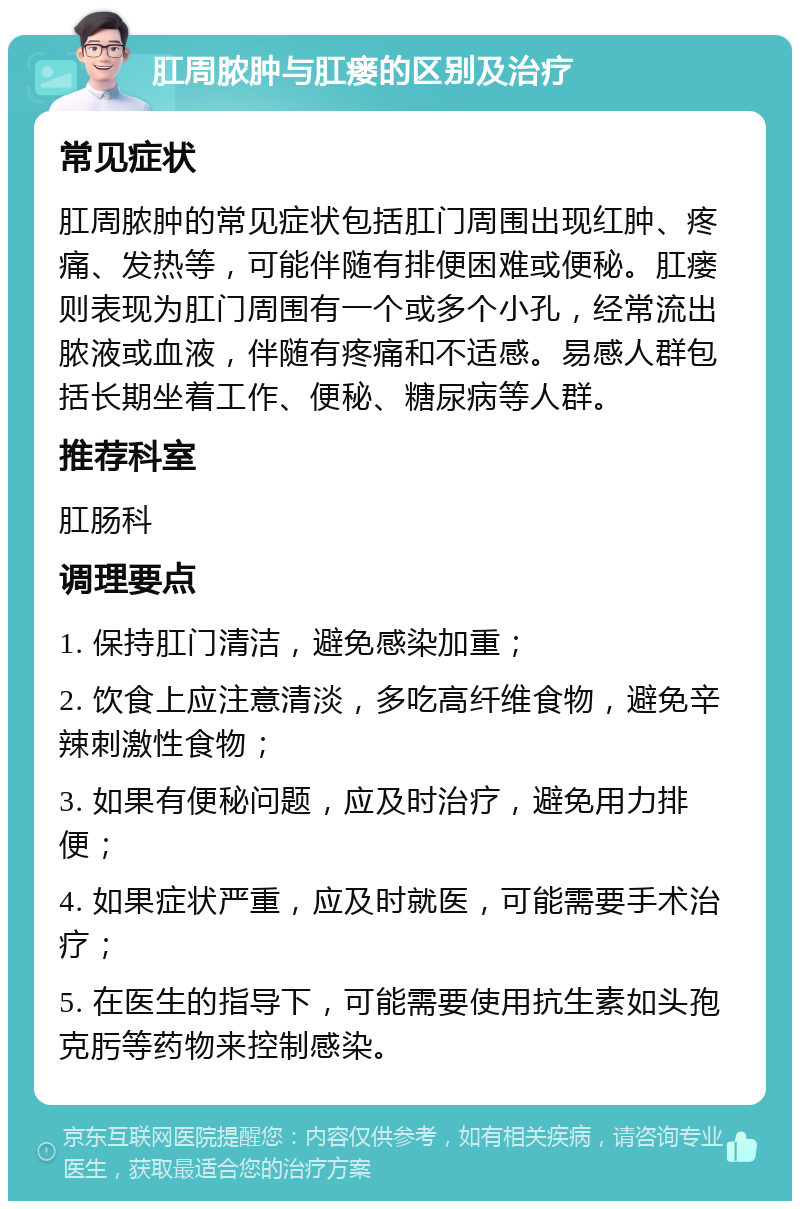 肛周脓肿与肛瘘的区别及治疗 常见症状 肛周脓肿的常见症状包括肛门周围出现红肿、疼痛、发热等，可能伴随有排便困难或便秘。肛瘘则表现为肛门周围有一个或多个小孔，经常流出脓液或血液，伴随有疼痛和不适感。易感人群包括长期坐着工作、便秘、糖尿病等人群。 推荐科室 肛肠科 调理要点 1. 保持肛门清洁，避免感染加重； 2. 饮食上应注意清淡，多吃高纤维食物，避免辛辣刺激性食物； 3. 如果有便秘问题，应及时治疗，避免用力排便； 4. 如果症状严重，应及时就医，可能需要手术治疗； 5. 在医生的指导下，可能需要使用抗生素如头孢克肟等药物来控制感染。