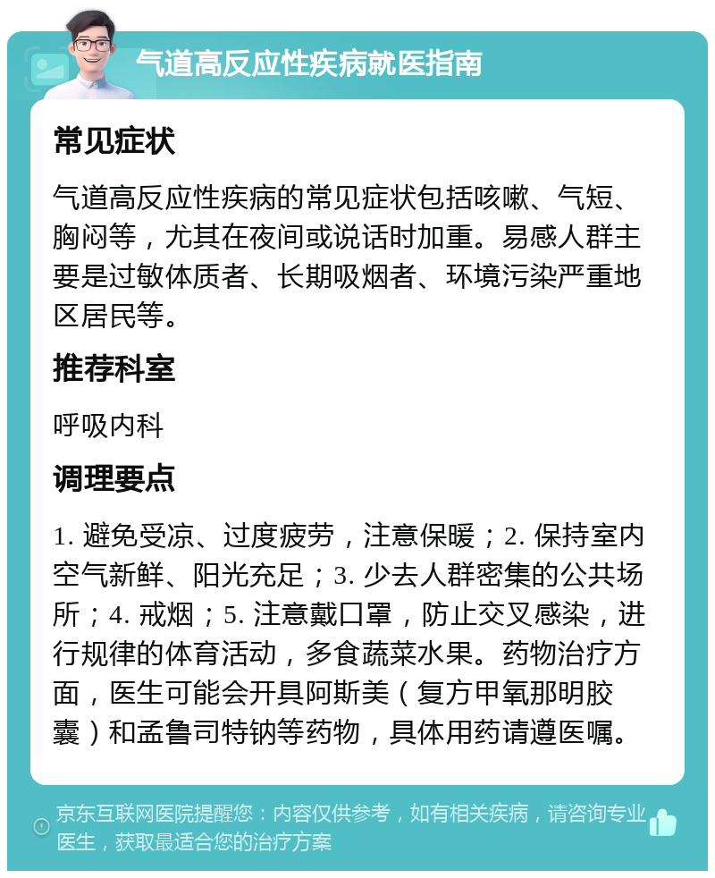 气道高反应性疾病就医指南 常见症状 气道高反应性疾病的常见症状包括咳嗽、气短、胸闷等，尤其在夜间或说话时加重。易感人群主要是过敏体质者、长期吸烟者、环境污染严重地区居民等。 推荐科室 呼吸内科 调理要点 1. 避免受凉、过度疲劳，注意保暖；2. 保持室内空气新鲜、阳光充足；3. 少去人群密集的公共场所；4. 戒烟；5. 注意戴口罩，防止交叉感染，进行规律的体育活动，多食蔬菜水果。药物治疗方面，医生可能会开具阿斯美（复方甲氧那明胶囊）和孟鲁司特钠等药物，具体用药请遵医嘱。