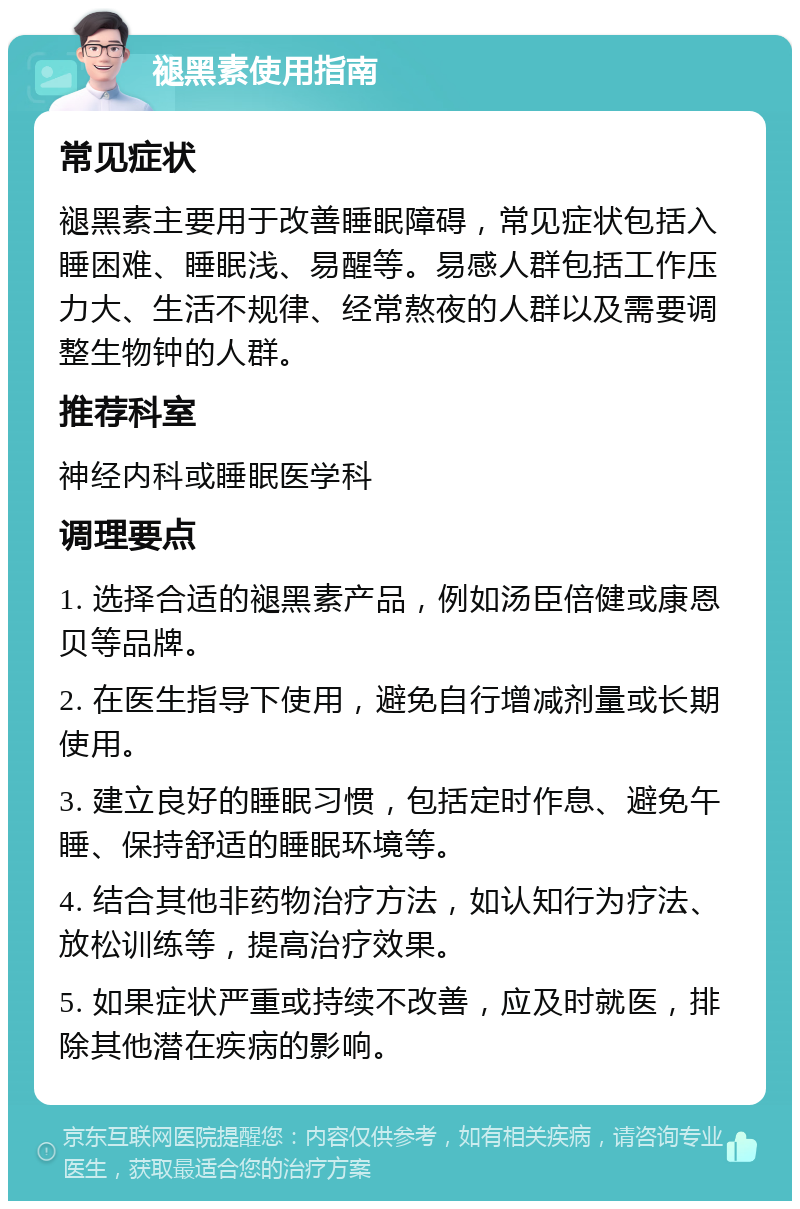 褪黑素使用指南 常见症状 褪黑素主要用于改善睡眠障碍，常见症状包括入睡困难、睡眠浅、易醒等。易感人群包括工作压力大、生活不规律、经常熬夜的人群以及需要调整生物钟的人群。 推荐科室 神经内科或睡眠医学科 调理要点 1. 选择合适的褪黑素产品，例如汤臣倍健或康恩贝等品牌。 2. 在医生指导下使用，避免自行增减剂量或长期使用。 3. 建立良好的睡眠习惯，包括定时作息、避免午睡、保持舒适的睡眠环境等。 4. 结合其他非药物治疗方法，如认知行为疗法、放松训练等，提高治疗效果。 5. 如果症状严重或持续不改善，应及时就医，排除其他潜在疾病的影响。