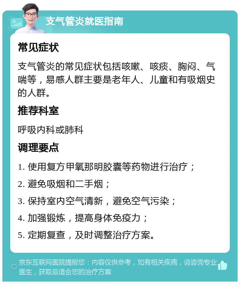 支气管炎就医指南 常见症状 支气管炎的常见症状包括咳嗽、咳痰、胸闷、气喘等，易感人群主要是老年人、儿童和有吸烟史的人群。 推荐科室 呼吸内科或肺科 调理要点 1. 使用复方甲氧那明胶囊等药物进行治疗； 2. 避免吸烟和二手烟； 3. 保持室内空气清新，避免空气污染； 4. 加强锻炼，提高身体免疫力； 5. 定期复查，及时调整治疗方案。