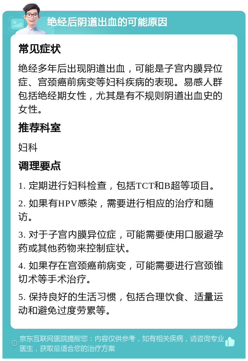 绝经后阴道出血的可能原因 常见症状 绝经多年后出现阴道出血，可能是子宫内膜异位症、宫颈癌前病变等妇科疾病的表现。易感人群包括绝经期女性，尤其是有不规则阴道出血史的女性。 推荐科室 妇科 调理要点 1. 定期进行妇科检查，包括TCT和B超等项目。 2. 如果有HPV感染，需要进行相应的治疗和随访。 3. 对于子宫内膜异位症，可能需要使用口服避孕药或其他药物来控制症状。 4. 如果存在宫颈癌前病变，可能需要进行宫颈锥切术等手术治疗。 5. 保持良好的生活习惯，包括合理饮食、适量运动和避免过度劳累等。