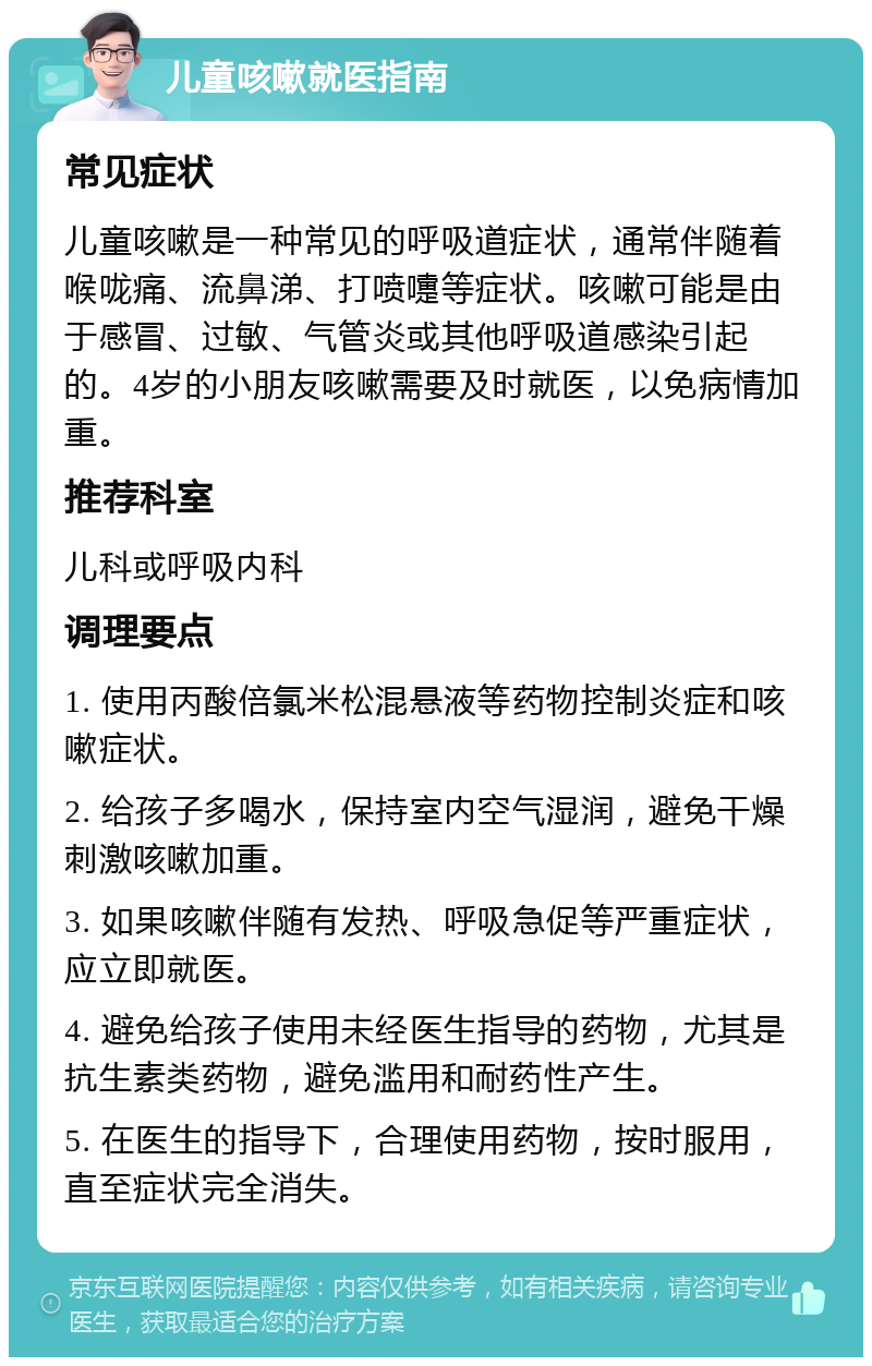 儿童咳嗽就医指南 常见症状 儿童咳嗽是一种常见的呼吸道症状，通常伴随着喉咙痛、流鼻涕、打喷嚏等症状。咳嗽可能是由于感冒、过敏、气管炎或其他呼吸道感染引起的。4岁的小朋友咳嗽需要及时就医，以免病情加重。 推荐科室 儿科或呼吸内科 调理要点 1. 使用丙酸倍氯米松混悬液等药物控制炎症和咳嗽症状。 2. 给孩子多喝水，保持室内空气湿润，避免干燥刺激咳嗽加重。 3. 如果咳嗽伴随有发热、呼吸急促等严重症状，应立即就医。 4. 避免给孩子使用未经医生指导的药物，尤其是抗生素类药物，避免滥用和耐药性产生。 5. 在医生的指导下，合理使用药物，按时服用，直至症状完全消失。