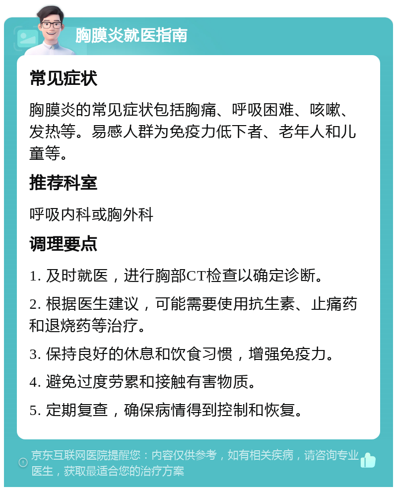 胸膜炎就医指南 常见症状 胸膜炎的常见症状包括胸痛、呼吸困难、咳嗽、发热等。易感人群为免疫力低下者、老年人和儿童等。 推荐科室 呼吸内科或胸外科 调理要点 1. 及时就医，进行胸部CT检查以确定诊断。 2. 根据医生建议，可能需要使用抗生素、止痛药和退烧药等治疗。 3. 保持良好的休息和饮食习惯，增强免疫力。 4. 避免过度劳累和接触有害物质。 5. 定期复查，确保病情得到控制和恢复。