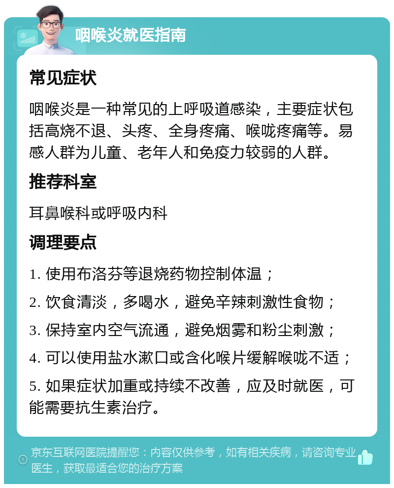 咽喉炎就医指南 常见症状 咽喉炎是一种常见的上呼吸道感染，主要症状包括高烧不退、头疼、全身疼痛、喉咙疼痛等。易感人群为儿童、老年人和免疫力较弱的人群。 推荐科室 耳鼻喉科或呼吸内科 调理要点 1. 使用布洛芬等退烧药物控制体温； 2. 饮食清淡，多喝水，避免辛辣刺激性食物； 3. 保持室内空气流通，避免烟雾和粉尘刺激； 4. 可以使用盐水漱口或含化喉片缓解喉咙不适； 5. 如果症状加重或持续不改善，应及时就医，可能需要抗生素治疗。