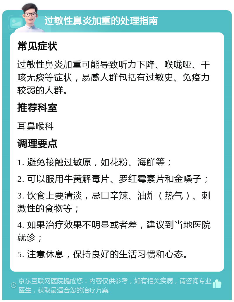 过敏性鼻炎加重的处理指南 常见症状 过敏性鼻炎加重可能导致听力下降、喉咙哑、干咳无痰等症状，易感人群包括有过敏史、免疫力较弱的人群。 推荐科室 耳鼻喉科 调理要点 1. 避免接触过敏原，如花粉、海鲜等； 2. 可以服用牛黄解毒片、罗红霉素片和金嗓子； 3. 饮食上要清淡，忌口辛辣、油炸（热气）、刺激性的食物等； 4. 如果治疗效果不明显或者差，建议到当地医院就诊； 5. 注意休息，保持良好的生活习惯和心态。