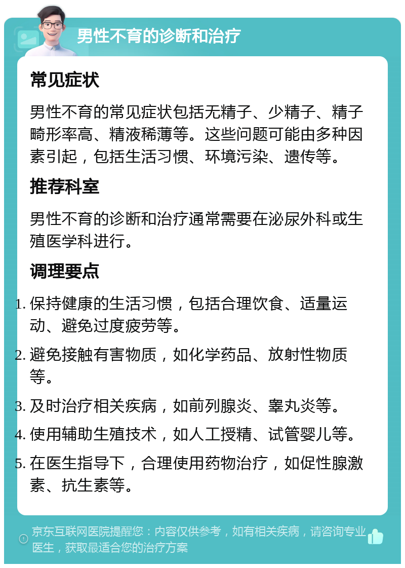 男性不育的诊断和治疗 常见症状 男性不育的常见症状包括无精子、少精子、精子畸形率高、精液稀薄等。这些问题可能由多种因素引起，包括生活习惯、环境污染、遗传等。 推荐科室 男性不育的诊断和治疗通常需要在泌尿外科或生殖医学科进行。 调理要点 保持健康的生活习惯，包括合理饮食、适量运动、避免过度疲劳等。 避免接触有害物质，如化学药品、放射性物质等。 及时治疗相关疾病，如前列腺炎、睾丸炎等。 使用辅助生殖技术，如人工授精、试管婴儿等。 在医生指导下，合理使用药物治疗，如促性腺激素、抗生素等。