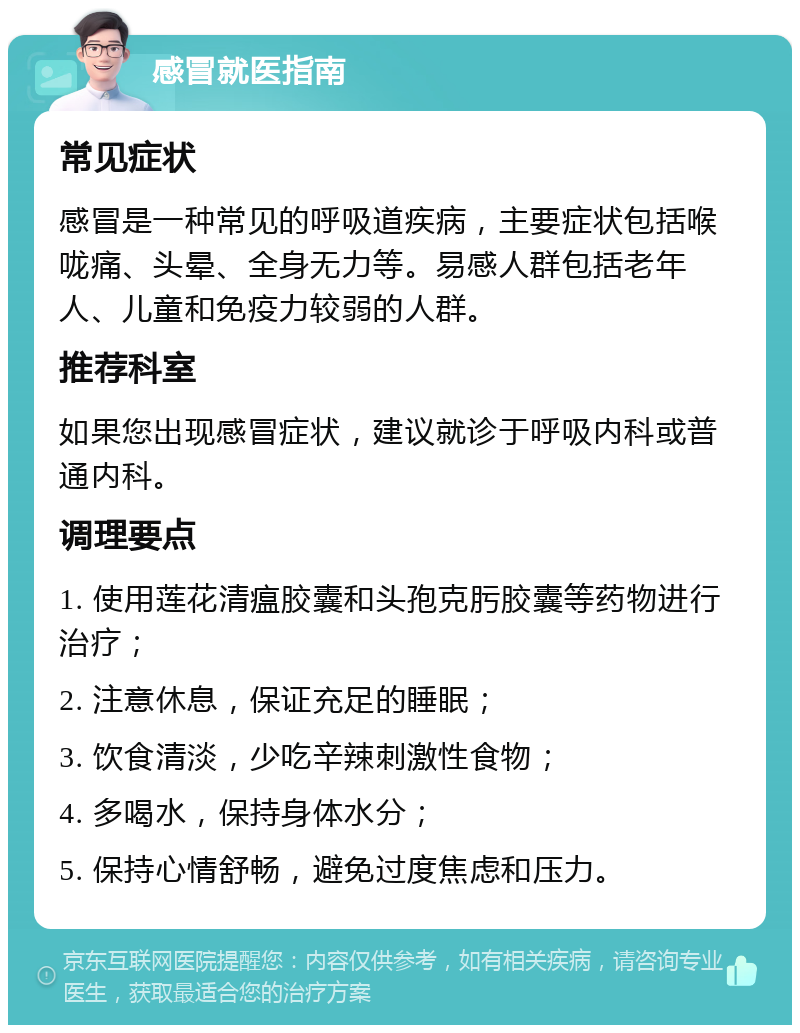 感冒就医指南 常见症状 感冒是一种常见的呼吸道疾病，主要症状包括喉咙痛、头晕、全身无力等。易感人群包括老年人、儿童和免疫力较弱的人群。 推荐科室 如果您出现感冒症状，建议就诊于呼吸内科或普通内科。 调理要点 1. 使用莲花清瘟胶囊和头孢克肟胶囊等药物进行治疗； 2. 注意休息，保证充足的睡眠； 3. 饮食清淡，少吃辛辣刺激性食物； 4. 多喝水，保持身体水分； 5. 保持心情舒畅，避免过度焦虑和压力。