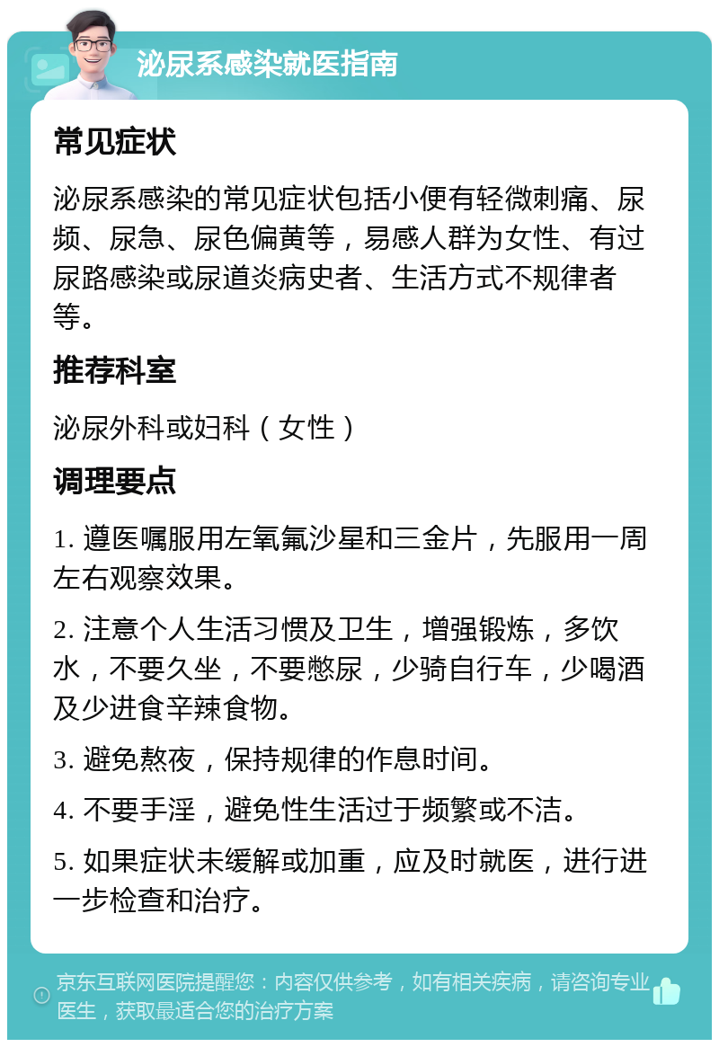 泌尿系感染就医指南 常见症状 泌尿系感染的常见症状包括小便有轻微刺痛、尿频、尿急、尿色偏黄等，易感人群为女性、有过尿路感染或尿道炎病史者、生活方式不规律者等。 推荐科室 泌尿外科或妇科（女性） 调理要点 1. 遵医嘱服用左氧氟沙星和三金片，先服用一周左右观察效果。 2. 注意个人生活习惯及卫生，增强锻炼，多饮水，不要久坐，不要憋尿，少骑自行车，少喝酒及少进食辛辣食物。 3. 避免熬夜，保持规律的作息时间。 4. 不要手淫，避免性生活过于频繁或不洁。 5. 如果症状未缓解或加重，应及时就医，进行进一步检查和治疗。