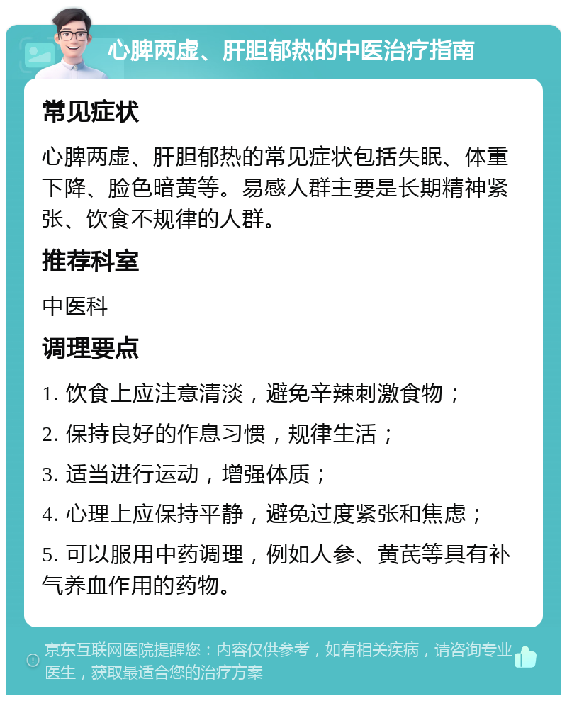 心脾两虚、肝胆郁热的中医治疗指南 常见症状 心脾两虚、肝胆郁热的常见症状包括失眠、体重下降、脸色暗黄等。易感人群主要是长期精神紧张、饮食不规律的人群。 推荐科室 中医科 调理要点 1. 饮食上应注意清淡，避免辛辣刺激食物； 2. 保持良好的作息习惯，规律生活； 3. 适当进行运动，增强体质； 4. 心理上应保持平静，避免过度紧张和焦虑； 5. 可以服用中药调理，例如人参、黄芪等具有补气养血作用的药物。