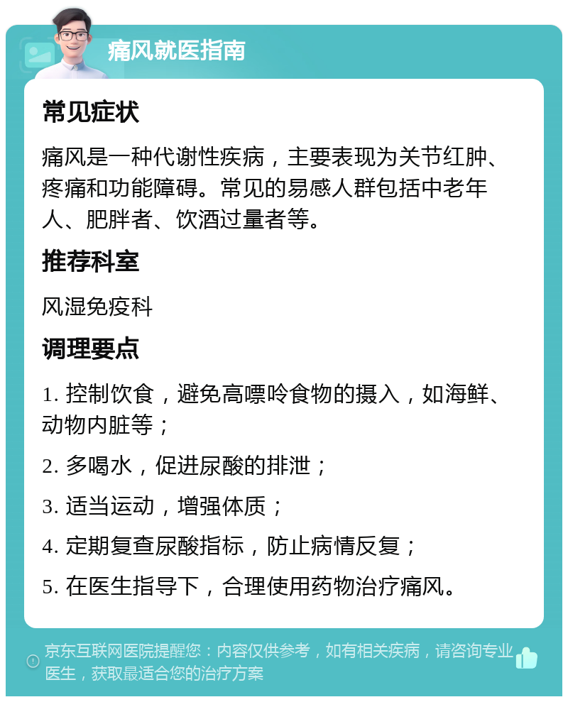 痛风就医指南 常见症状 痛风是一种代谢性疾病，主要表现为关节红肿、疼痛和功能障碍。常见的易感人群包括中老年人、肥胖者、饮酒过量者等。 推荐科室 风湿免疫科 调理要点 1. 控制饮食，避免高嘌呤食物的摄入，如海鲜、动物内脏等； 2. 多喝水，促进尿酸的排泄； 3. 适当运动，增强体质； 4. 定期复查尿酸指标，防止病情反复； 5. 在医生指导下，合理使用药物治疗痛风。