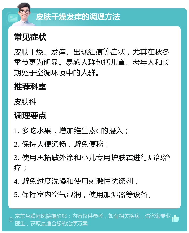 皮肤干燥发痒的调理方法 常见症状 皮肤干燥、发痒、出现红痕等症状，尤其在秋冬季节更为明显。易感人群包括儿童、老年人和长期处于空调环境中的人群。 推荐科室 皮肤科 调理要点 1. 多吃水果，增加维生素C的摄入； 2. 保持大便通畅，避免便秘； 3. 使用思拓敏外涂和小儿专用护肤霜进行局部治疗； 4. 避免过度洗澡和使用刺激性洗涤剂； 5. 保持室内空气湿润，使用加湿器等设备。