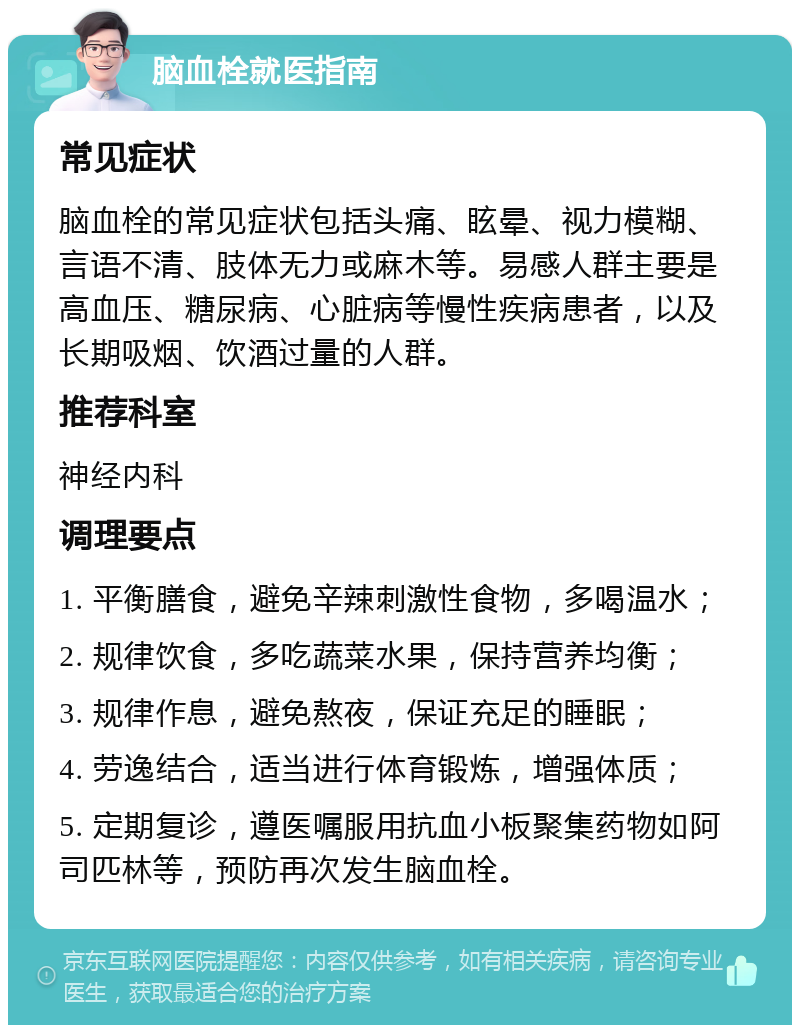 脑血栓就医指南 常见症状 脑血栓的常见症状包括头痛、眩晕、视力模糊、言语不清、肢体无力或麻木等。易感人群主要是高血压、糖尿病、心脏病等慢性疾病患者，以及长期吸烟、饮酒过量的人群。 推荐科室 神经内科 调理要点 1. 平衡膳食，避免辛辣刺激性食物，多喝温水； 2. 规律饮食，多吃蔬菜水果，保持营养均衡； 3. 规律作息，避免熬夜，保证充足的睡眠； 4. 劳逸结合，适当进行体育锻炼，增强体质； 5. 定期复诊，遵医嘱服用抗血小板聚集药物如阿司匹林等，预防再次发生脑血栓。