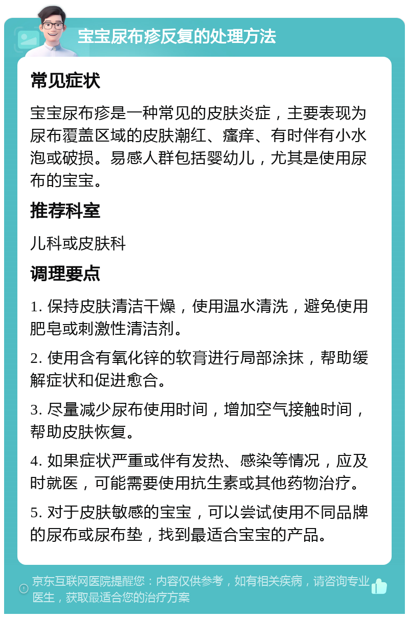 宝宝尿布疹反复的处理方法 常见症状 宝宝尿布疹是一种常见的皮肤炎症，主要表现为尿布覆盖区域的皮肤潮红、瘙痒、有时伴有小水泡或破损。易感人群包括婴幼儿，尤其是使用尿布的宝宝。 推荐科室 儿科或皮肤科 调理要点 1. 保持皮肤清洁干燥，使用温水清洗，避免使用肥皂或刺激性清洁剂。 2. 使用含有氧化锌的软膏进行局部涂抹，帮助缓解症状和促进愈合。 3. 尽量减少尿布使用时间，增加空气接触时间，帮助皮肤恢复。 4. 如果症状严重或伴有发热、感染等情况，应及时就医，可能需要使用抗生素或其他药物治疗。 5. 对于皮肤敏感的宝宝，可以尝试使用不同品牌的尿布或尿布垫，找到最适合宝宝的产品。