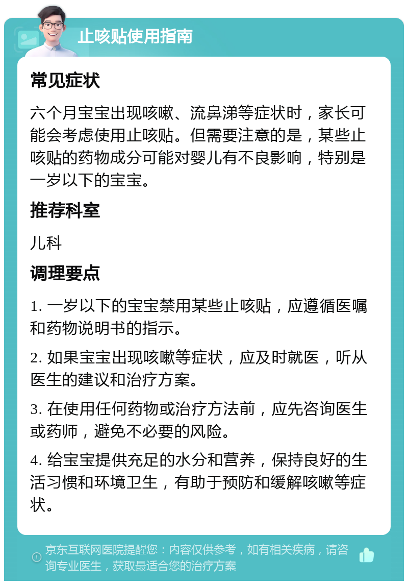 止咳贴使用指南 常见症状 六个月宝宝出现咳嗽、流鼻涕等症状时，家长可能会考虑使用止咳贴。但需要注意的是，某些止咳贴的药物成分可能对婴儿有不良影响，特别是一岁以下的宝宝。 推荐科室 儿科 调理要点 1. 一岁以下的宝宝禁用某些止咳贴，应遵循医嘱和药物说明书的指示。 2. 如果宝宝出现咳嗽等症状，应及时就医，听从医生的建议和治疗方案。 3. 在使用任何药物或治疗方法前，应先咨询医生或药师，避免不必要的风险。 4. 给宝宝提供充足的水分和营养，保持良好的生活习惯和环境卫生，有助于预防和缓解咳嗽等症状。