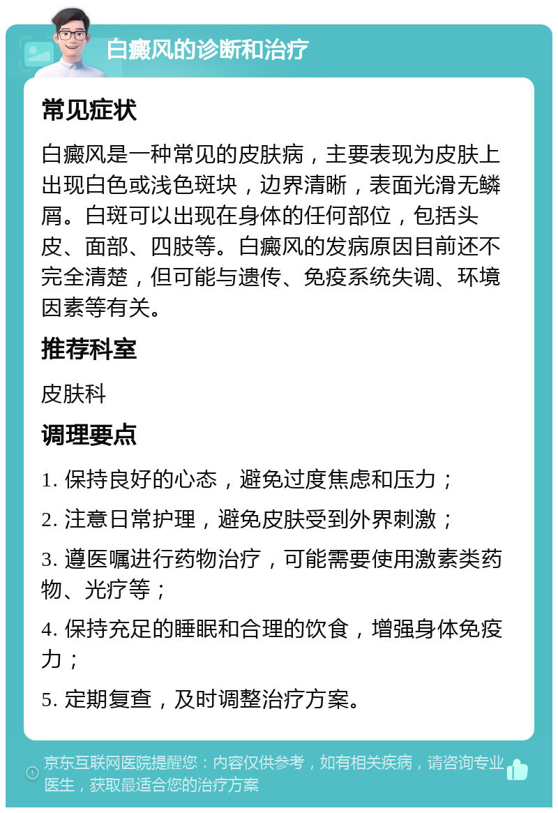 白癜风的诊断和治疗 常见症状 白癜风是一种常见的皮肤病，主要表现为皮肤上出现白色或浅色斑块，边界清晰，表面光滑无鳞屑。白斑可以出现在身体的任何部位，包括头皮、面部、四肢等。白癜风的发病原因目前还不完全清楚，但可能与遗传、免疫系统失调、环境因素等有关。 推荐科室 皮肤科 调理要点 1. 保持良好的心态，避免过度焦虑和压力； 2. 注意日常护理，避免皮肤受到外界刺激； 3. 遵医嘱进行药物治疗，可能需要使用激素类药物、光疗等； 4. 保持充足的睡眠和合理的饮食，增强身体免疫力； 5. 定期复查，及时调整治疗方案。