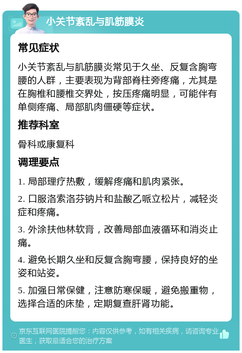 小关节紊乱与肌筋膜炎 常见症状 小关节紊乱与肌筋膜炎常见于久坐、反复含胸弯腰的人群，主要表现为背部脊柱旁疼痛，尤其是在胸椎和腰椎交界处，按压疼痛明显，可能伴有单侧疼痛、局部肌肉僵硬等症状。 推荐科室 骨科或康复科 调理要点 1. 局部理疗热敷，缓解疼痛和肌肉紧张。 2. 口服洛索洛芬钠片和盐酸乙哌立松片，减轻炎症和疼痛。 3. 外涂扶他林软膏，改善局部血液循环和消炎止痛。 4. 避免长期久坐和反复含胸弯腰，保持良好的坐姿和站姿。 5. 加强日常保健，注意防寒保暖，避免搬重物，选择合适的床垫，定期复查肝肾功能。