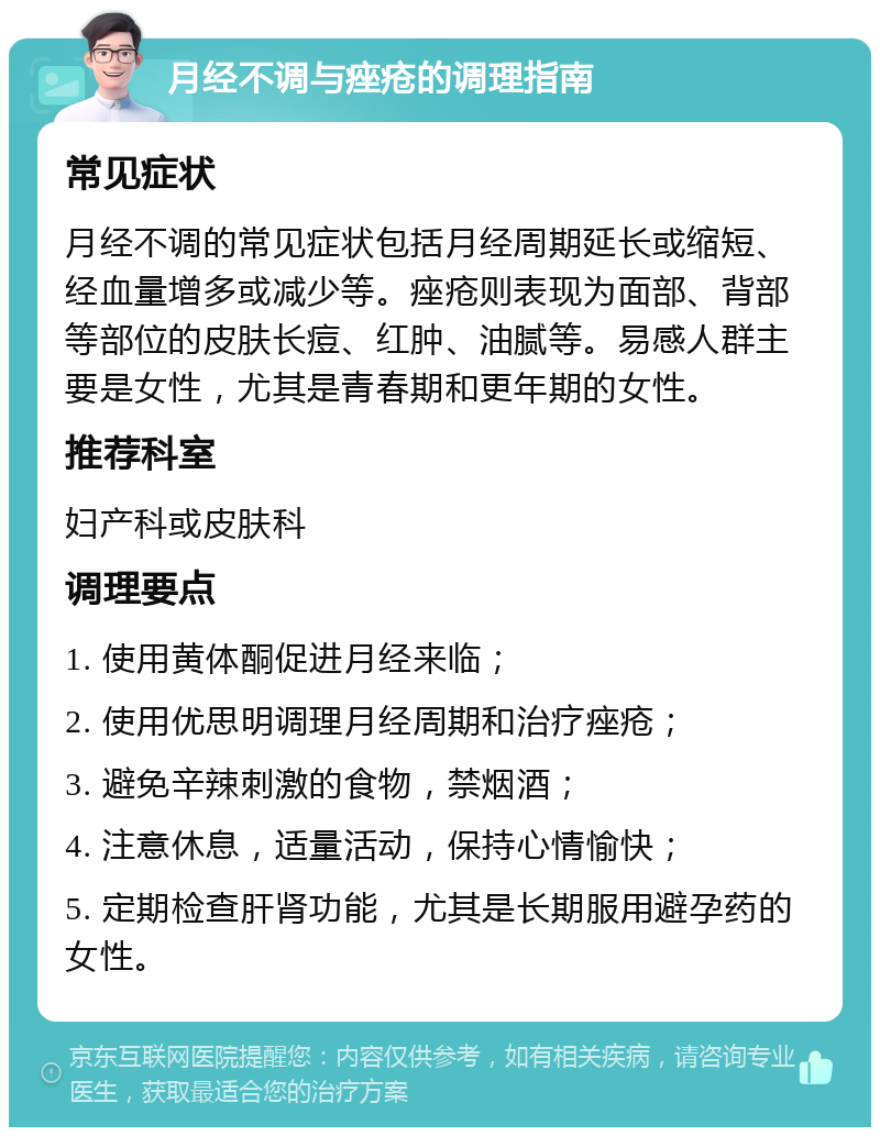 月经不调与痤疮的调理指南 常见症状 月经不调的常见症状包括月经周期延长或缩短、经血量增多或减少等。痤疮则表现为面部、背部等部位的皮肤长痘、红肿、油腻等。易感人群主要是女性，尤其是青春期和更年期的女性。 推荐科室 妇产科或皮肤科 调理要点 1. 使用黄体酮促进月经来临； 2. 使用优思明调理月经周期和治疗痤疮； 3. 避免辛辣刺激的食物，禁烟酒； 4. 注意休息，适量活动，保持心情愉快； 5. 定期检查肝肾功能，尤其是长期服用避孕药的女性。