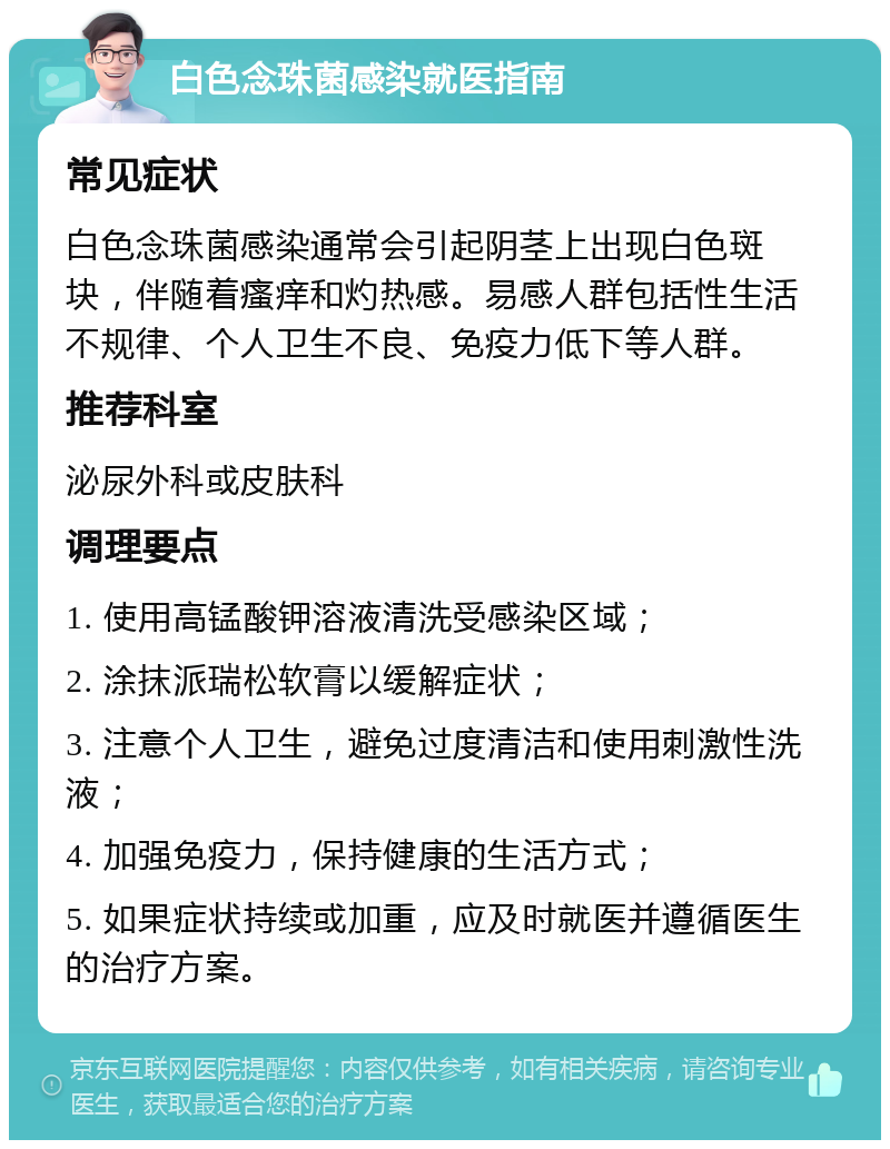 白色念珠菌感染就医指南 常见症状 白色念珠菌感染通常会引起阴茎上出现白色斑块，伴随着瘙痒和灼热感。易感人群包括性生活不规律、个人卫生不良、免疫力低下等人群。 推荐科室 泌尿外科或皮肤科 调理要点 1. 使用高锰酸钾溶液清洗受感染区域； 2. 涂抹派瑞松软膏以缓解症状； 3. 注意个人卫生，避免过度清洁和使用刺激性洗液； 4. 加强免疫力，保持健康的生活方式； 5. 如果症状持续或加重，应及时就医并遵循医生的治疗方案。