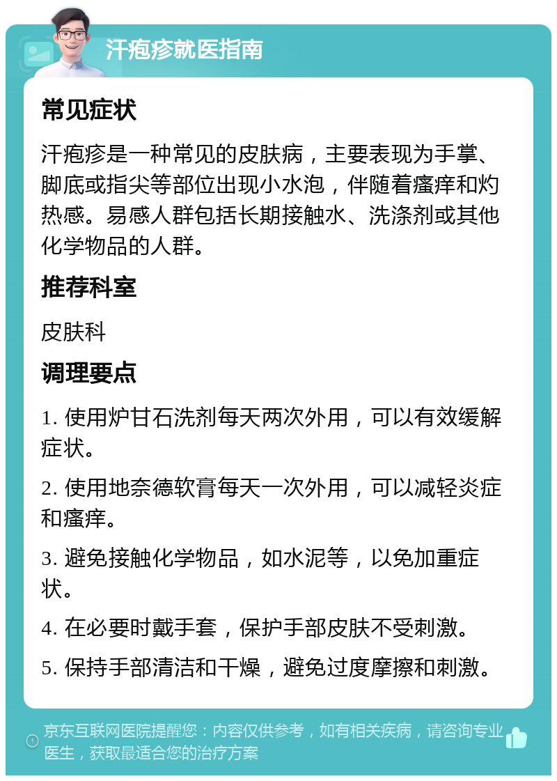 汗疱疹就医指南 常见症状 汗疱疹是一种常见的皮肤病，主要表现为手掌、脚底或指尖等部位出现小水泡，伴随着瘙痒和灼热感。易感人群包括长期接触水、洗涤剂或其他化学物品的人群。 推荐科室 皮肤科 调理要点 1. 使用炉甘石洗剂每天两次外用，可以有效缓解症状。 2. 使用地奈德软膏每天一次外用，可以减轻炎症和瘙痒。 3. 避免接触化学物品，如水泥等，以免加重症状。 4. 在必要时戴手套，保护手部皮肤不受刺激。 5. 保持手部清洁和干燥，避免过度摩擦和刺激。