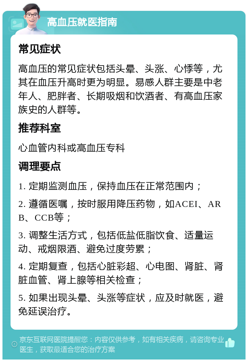 高血压就医指南 常见症状 高血压的常见症状包括头晕、头涨、心悸等，尤其在血压升高时更为明显。易感人群主要是中老年人、肥胖者、长期吸烟和饮酒者、有高血压家族史的人群等。 推荐科室 心血管内科或高血压专科 调理要点 1. 定期监测血压，保持血压在正常范围内； 2. 遵循医嘱，按时服用降压药物，如ACEI、ARB、CCB等； 3. 调整生活方式，包括低盐低脂饮食、适量运动、戒烟限酒、避免过度劳累； 4. 定期复查，包括心脏彩超、心电图、肾脏、肾脏血管、肾上腺等相关检查； 5. 如果出现头晕、头涨等症状，应及时就医，避免延误治疗。