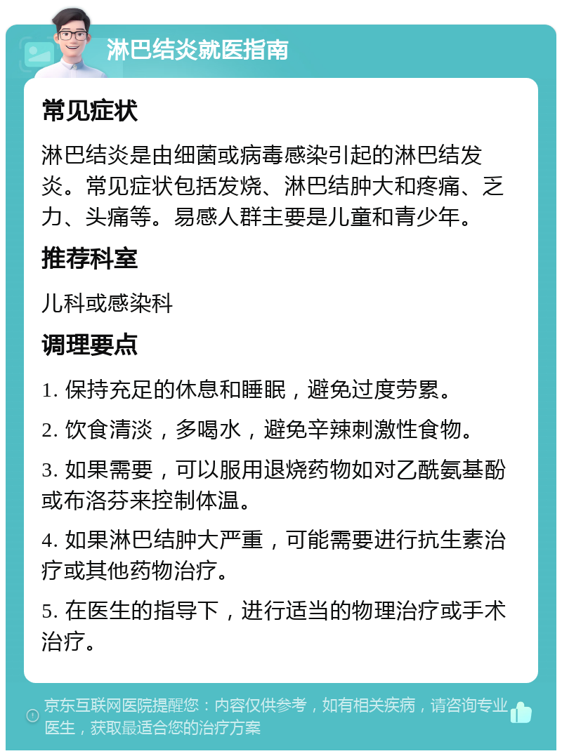 淋巴结炎就医指南 常见症状 淋巴结炎是由细菌或病毒感染引起的淋巴结发炎。常见症状包括发烧、淋巴结肿大和疼痛、乏力、头痛等。易感人群主要是儿童和青少年。 推荐科室 儿科或感染科 调理要点 1. 保持充足的休息和睡眠，避免过度劳累。 2. 饮食清淡，多喝水，避免辛辣刺激性食物。 3. 如果需要，可以服用退烧药物如对乙酰氨基酚或布洛芬来控制体温。 4. 如果淋巴结肿大严重，可能需要进行抗生素治疗或其他药物治疗。 5. 在医生的指导下，进行适当的物理治疗或手术治疗。