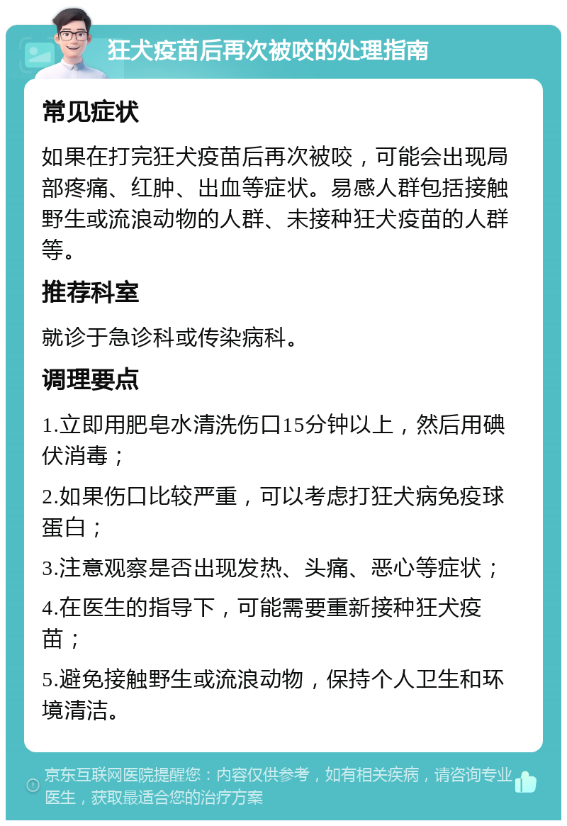 狂犬疫苗后再次被咬的处理指南 常见症状 如果在打完狂犬疫苗后再次被咬，可能会出现局部疼痛、红肿、出血等症状。易感人群包括接触野生或流浪动物的人群、未接种狂犬疫苗的人群等。 推荐科室 就诊于急诊科或传染病科。 调理要点 1.立即用肥皂水清洗伤口15分钟以上，然后用碘伏消毒； 2.如果伤口比较严重，可以考虑打狂犬病免疫球蛋白； 3.注意观察是否出现发热、头痛、恶心等症状； 4.在医生的指导下，可能需要重新接种狂犬疫苗； 5.避免接触野生或流浪动物，保持个人卫生和环境清洁。