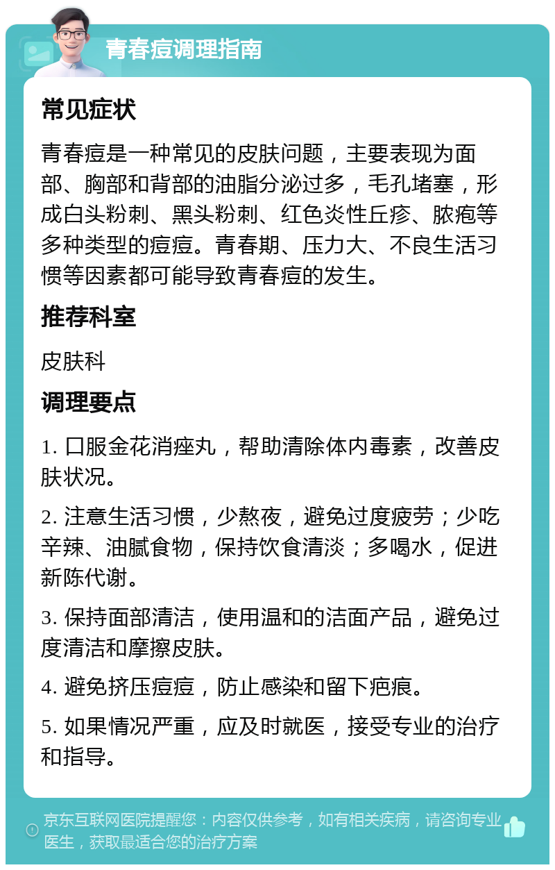 青春痘调理指南 常见症状 青春痘是一种常见的皮肤问题，主要表现为面部、胸部和背部的油脂分泌过多，毛孔堵塞，形成白头粉刺、黑头粉刺、红色炎性丘疹、脓疱等多种类型的痘痘。青春期、压力大、不良生活习惯等因素都可能导致青春痘的发生。 推荐科室 皮肤科 调理要点 1. 口服金花消痤丸，帮助清除体内毒素，改善皮肤状况。 2. 注意生活习惯，少熬夜，避免过度疲劳；少吃辛辣、油腻食物，保持饮食清淡；多喝水，促进新陈代谢。 3. 保持面部清洁，使用温和的洁面产品，避免过度清洁和摩擦皮肤。 4. 避免挤压痘痘，防止感染和留下疤痕。 5. 如果情况严重，应及时就医，接受专业的治疗和指导。