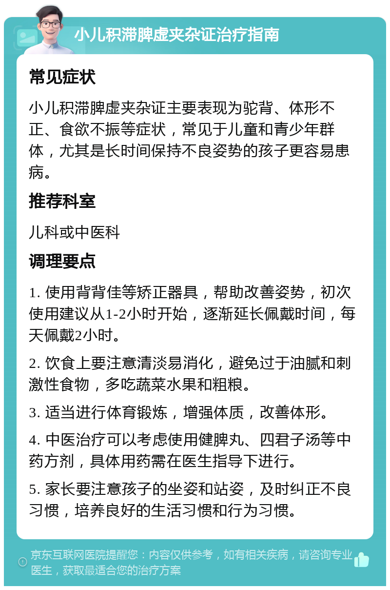 小儿积滞脾虚夹杂证治疗指南 常见症状 小儿积滞脾虚夹杂证主要表现为驼背、体形不正、食欲不振等症状，常见于儿童和青少年群体，尤其是长时间保持不良姿势的孩子更容易患病。 推荐科室 儿科或中医科 调理要点 1. 使用背背佳等矫正器具，帮助改善姿势，初次使用建议从1-2小时开始，逐渐延长佩戴时间，每天佩戴2小时。 2. 饮食上要注意清淡易消化，避免过于油腻和刺激性食物，多吃蔬菜水果和粗粮。 3. 适当进行体育锻炼，增强体质，改善体形。 4. 中医治疗可以考虑使用健脾丸、四君子汤等中药方剂，具体用药需在医生指导下进行。 5. 家长要注意孩子的坐姿和站姿，及时纠正不良习惯，培养良好的生活习惯和行为习惯。