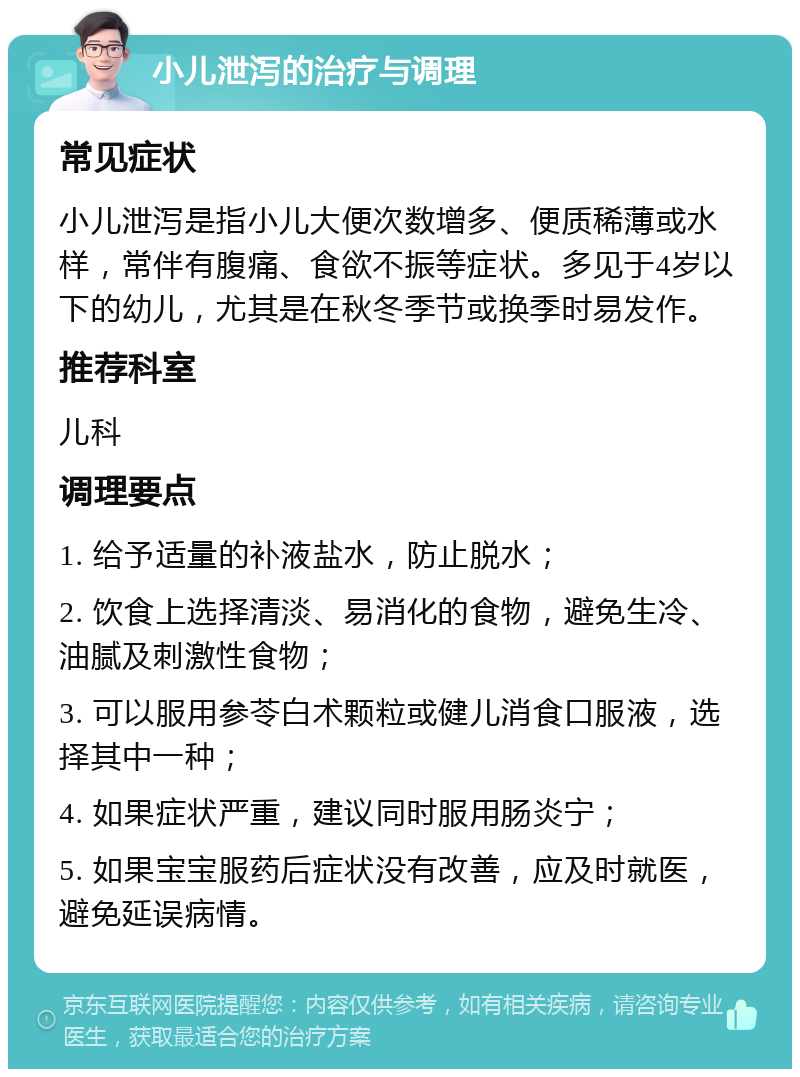 小儿泄泻的治疗与调理 常见症状 小儿泄泻是指小儿大便次数增多、便质稀薄或水样，常伴有腹痛、食欲不振等症状。多见于4岁以下的幼儿，尤其是在秋冬季节或换季时易发作。 推荐科室 儿科 调理要点 1. 给予适量的补液盐水，防止脱水； 2. 饮食上选择清淡、易消化的食物，避免生冷、油腻及刺激性食物； 3. 可以服用参苓白术颗粒或健儿消食口服液，选择其中一种； 4. 如果症状严重，建议同时服用肠炎宁； 5. 如果宝宝服药后症状没有改善，应及时就医，避免延误病情。