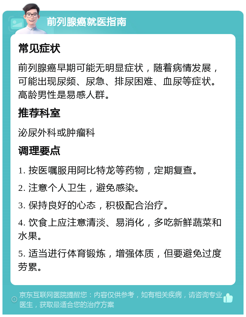 前列腺癌就医指南 常见症状 前列腺癌早期可能无明显症状，随着病情发展，可能出现尿频、尿急、排尿困难、血尿等症状。高龄男性是易感人群。 推荐科室 泌尿外科或肿瘤科 调理要点 1. 按医嘱服用阿比特龙等药物，定期复查。 2. 注意个人卫生，避免感染。 3. 保持良好的心态，积极配合治疗。 4. 饮食上应注意清淡、易消化，多吃新鲜蔬菜和水果。 5. 适当进行体育锻炼，增强体质，但要避免过度劳累。