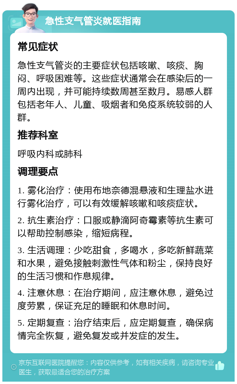 急性支气管炎就医指南 常见症状 急性支气管炎的主要症状包括咳嗽、咳痰、胸闷、呼吸困难等。这些症状通常会在感染后的一周内出现，并可能持续数周甚至数月。易感人群包括老年人、儿童、吸烟者和免疫系统较弱的人群。 推荐科室 呼吸内科或肺科 调理要点 1. 雾化治疗：使用布地奈德混悬液和生理盐水进行雾化治疗，可以有效缓解咳嗽和咳痰症状。 2. 抗生素治疗：口服或静滴阿奇霉素等抗生素可以帮助控制感染，缩短病程。 3. 生活调理：少吃甜食，多喝水，多吃新鲜蔬菜和水果，避免接触刺激性气体和粉尘，保持良好的生活习惯和作息规律。 4. 注意休息：在治疗期间，应注意休息，避免过度劳累，保证充足的睡眠和休息时间。 5. 定期复查：治疗结束后，应定期复查，确保病情完全恢复，避免复发或并发症的发生。