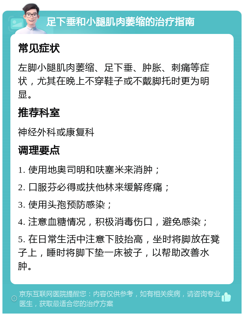 足下垂和小腿肌肉萎缩的治疗指南 常见症状 左脚小腿肌肉萎缩、足下垂、肿胀、刺痛等症状，尤其在晚上不穿鞋子或不戴脚托时更为明显。 推荐科室 神经外科或康复科 调理要点 1. 使用地奥司明和呋塞米来消肿； 2. 口服芬必得或扶他林来缓解疼痛； 3. 使用头孢预防感染； 4. 注意血糖情况，积极消毒伤口，避免感染； 5. 在日常生活中注意下肢抬高，坐时将脚放在凳子上，睡时将脚下垫一床被子，以帮助改善水肿。