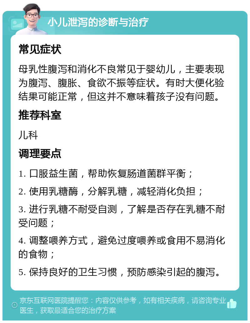 小儿泄泻的诊断与治疗 常见症状 母乳性腹泻和消化不良常见于婴幼儿，主要表现为腹泻、腹胀、食欲不振等症状。有时大便化验结果可能正常，但这并不意味着孩子没有问题。 推荐科室 儿科 调理要点 1. 口服益生菌，帮助恢复肠道菌群平衡； 2. 使用乳糖酶，分解乳糖，减轻消化负担； 3. 进行乳糖不耐受自测，了解是否存在乳糖不耐受问题； 4. 调整喂养方式，避免过度喂养或食用不易消化的食物； 5. 保持良好的卫生习惯，预防感染引起的腹泻。