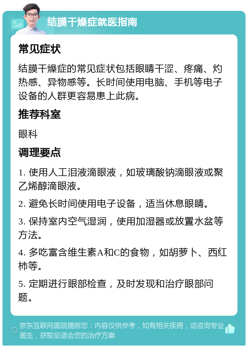 结膜干燥症就医指南 常见症状 结膜干燥症的常见症状包括眼睛干涩、疼痛、灼热感、异物感等。长时间使用电脑、手机等电子设备的人群更容易患上此病。 推荐科室 眼科 调理要点 1. 使用人工泪液滴眼液，如玻璃酸钠滴眼液或聚乙烯醇滴眼液。 2. 避免长时间使用电子设备，适当休息眼睛。 3. 保持室内空气湿润，使用加湿器或放置水盆等方法。 4. 多吃富含维生素A和C的食物，如胡萝卜、西红柿等。 5. 定期进行眼部检查，及时发现和治疗眼部问题。