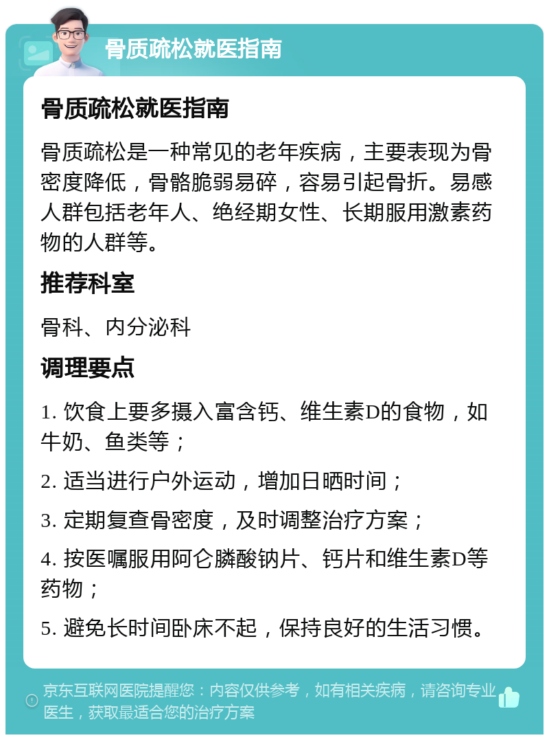 骨质疏松就医指南 骨质疏松就医指南 骨质疏松是一种常见的老年疾病，主要表现为骨密度降低，骨骼脆弱易碎，容易引起骨折。易感人群包括老年人、绝经期女性、长期服用激素药物的人群等。 推荐科室 骨科、内分泌科 调理要点 1. 饮食上要多摄入富含钙、维生素D的食物，如牛奶、鱼类等； 2. 适当进行户外运动，增加日晒时间； 3. 定期复查骨密度，及时调整治疗方案； 4. 按医嘱服用阿仑膦酸钠片、钙片和维生素D等药物； 5. 避免长时间卧床不起，保持良好的生活习惯。