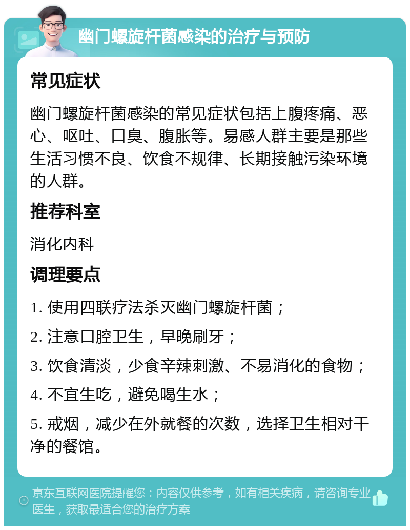 幽门螺旋杆菌感染的治疗与预防 常见症状 幽门螺旋杆菌感染的常见症状包括上腹疼痛、恶心、呕吐、口臭、腹胀等。易感人群主要是那些生活习惯不良、饮食不规律、长期接触污染环境的人群。 推荐科室 消化内科 调理要点 1. 使用四联疗法杀灭幽门螺旋杆菌； 2. 注意口腔卫生，早晚刷牙； 3. 饮食清淡，少食辛辣刺激、不易消化的食物； 4. 不宜生吃，避免喝生水； 5. 戒烟，减少在外就餐的次数，选择卫生相对干净的餐馆。