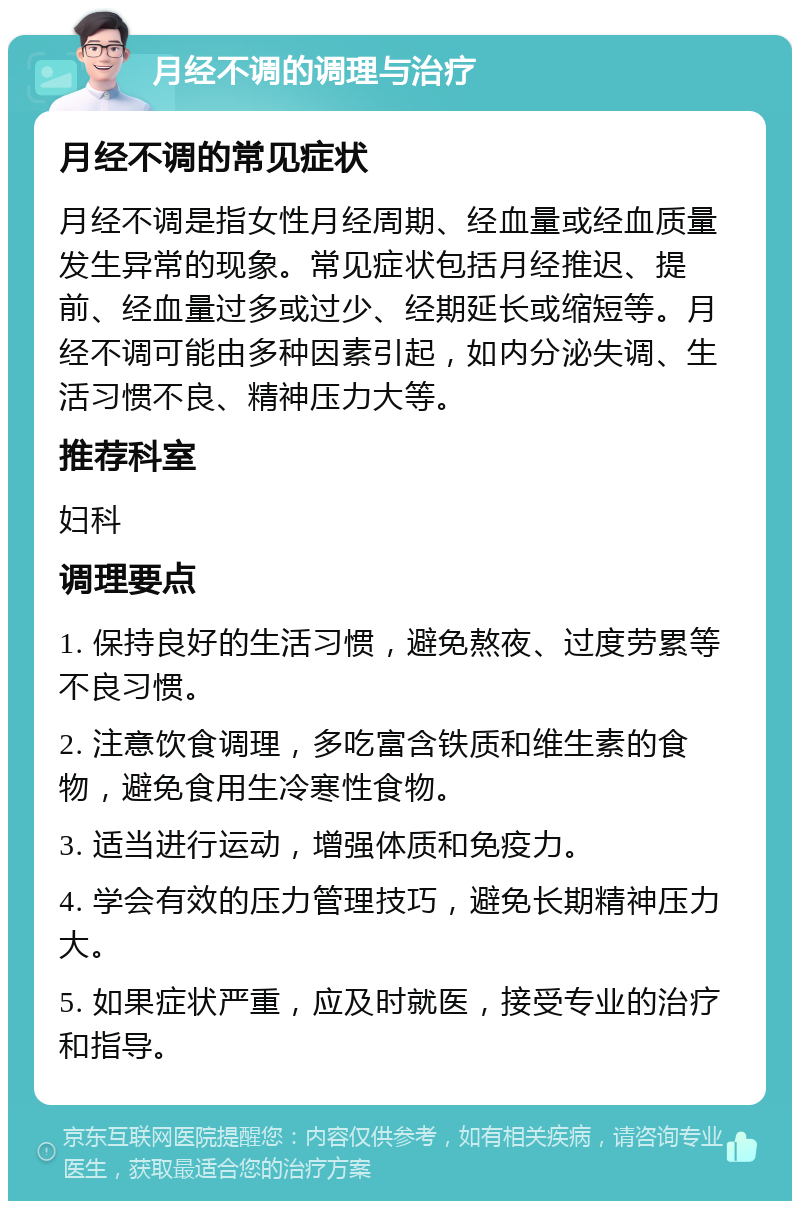 月经不调的调理与治疗 月经不调的常见症状 月经不调是指女性月经周期、经血量或经血质量发生异常的现象。常见症状包括月经推迟、提前、经血量过多或过少、经期延长或缩短等。月经不调可能由多种因素引起，如内分泌失调、生活习惯不良、精神压力大等。 推荐科室 妇科 调理要点 1. 保持良好的生活习惯，避免熬夜、过度劳累等不良习惯。 2. 注意饮食调理，多吃富含铁质和维生素的食物，避免食用生冷寒性食物。 3. 适当进行运动，增强体质和免疫力。 4. 学会有效的压力管理技巧，避免长期精神压力大。 5. 如果症状严重，应及时就医，接受专业的治疗和指导。