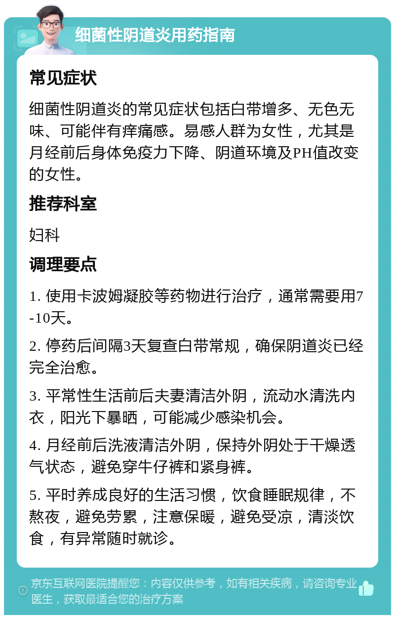 细菌性阴道炎用药指南 常见症状 细菌性阴道炎的常见症状包括白带增多、无色无味、可能伴有痒痛感。易感人群为女性，尤其是月经前后身体免疫力下降、阴道环境及PH值改变的女性。 推荐科室 妇科 调理要点 1. 使用卡波姆凝胶等药物进行治疗，通常需要用7-10天。 2. 停药后间隔3天复查白带常规，确保阴道炎已经完全治愈。 3. 平常性生活前后夫妻清洁外阴，流动水清洗内衣，阳光下暴晒，可能减少感染机会。 4. 月经前后洗液清洁外阴，保持外阴处于干燥透气状态，避免穿牛仔裤和紧身裤。 5. 平时养成良好的生活习惯，饮食睡眠规律，不熬夜，避免劳累，注意保暖，避免受凉，清淡饮食，有异常随时就诊。