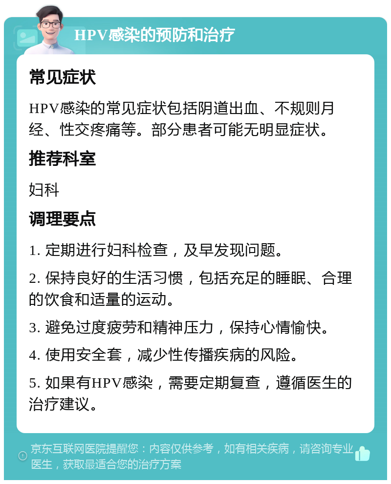 HPV感染的预防和治疗 常见症状 HPV感染的常见症状包括阴道出血、不规则月经、性交疼痛等。部分患者可能无明显症状。 推荐科室 妇科 调理要点 1. 定期进行妇科检查，及早发现问题。 2. 保持良好的生活习惯，包括充足的睡眠、合理的饮食和适量的运动。 3. 避免过度疲劳和精神压力，保持心情愉快。 4. 使用安全套，减少性传播疾病的风险。 5. 如果有HPV感染，需要定期复查，遵循医生的治疗建议。