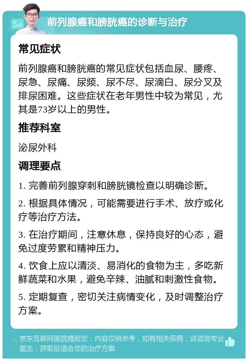 前列腺癌和膀胱癌的诊断与治疗 常见症状 前列腺癌和膀胱癌的常见症状包括血尿、腰疼、尿急、尿痛、尿频、尿不尽、尿滴白、尿分叉及排尿困难。这些症状在老年男性中较为常见，尤其是73岁以上的男性。 推荐科室 泌尿外科 调理要点 1. 完善前列腺穿刺和膀胱镜检查以明确诊断。 2. 根据具体情况，可能需要进行手术、放疗或化疗等治疗方法。 3. 在治疗期间，注意休息，保持良好的心态，避免过度劳累和精神压力。 4. 饮食上应以清淡、易消化的食物为主，多吃新鲜蔬菜和水果，避免辛辣、油腻和刺激性食物。 5. 定期复查，密切关注病情变化，及时调整治疗方案。