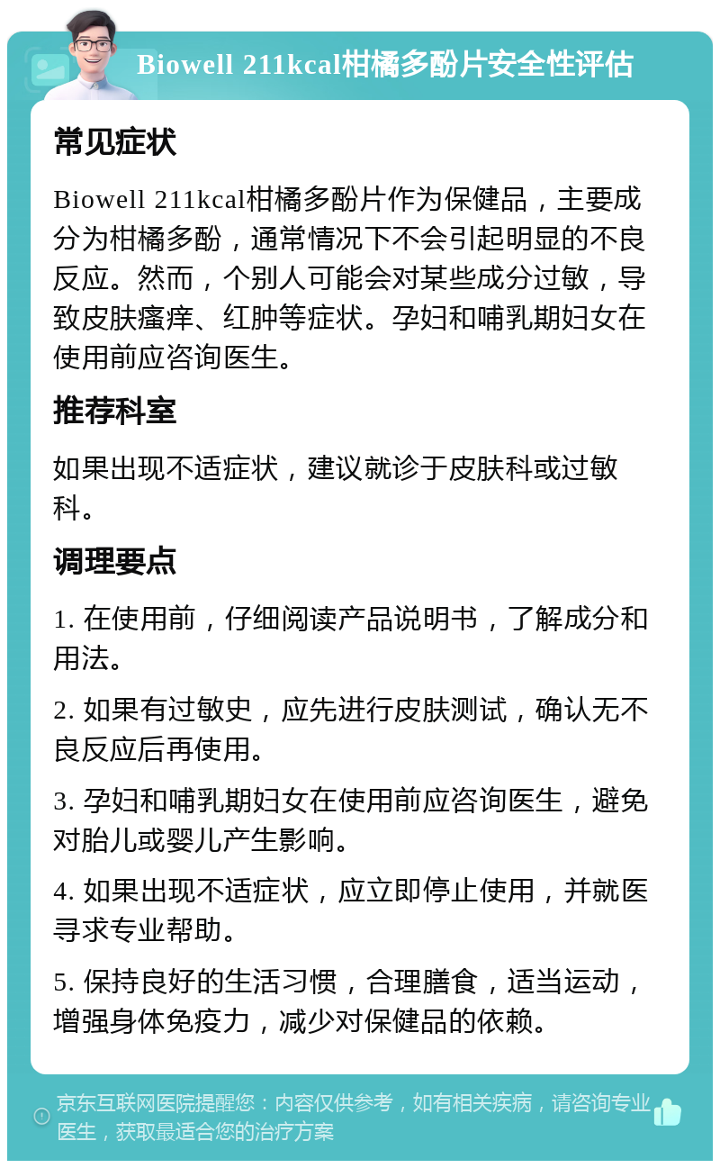 Biowell 211kcal柑橘多酚片安全性评估 常见症状 Biowell 211kcal柑橘多酚片作为保健品，主要成分为柑橘多酚，通常情况下不会引起明显的不良反应。然而，个别人可能会对某些成分过敏，导致皮肤瘙痒、红肿等症状。孕妇和哺乳期妇女在使用前应咨询医生。 推荐科室 如果出现不适症状，建议就诊于皮肤科或过敏科。 调理要点 1. 在使用前，仔细阅读产品说明书，了解成分和用法。 2. 如果有过敏史，应先进行皮肤测试，确认无不良反应后再使用。 3. 孕妇和哺乳期妇女在使用前应咨询医生，避免对胎儿或婴儿产生影响。 4. 如果出现不适症状，应立即停止使用，并就医寻求专业帮助。 5. 保持良好的生活习惯，合理膳食，适当运动，增强身体免疫力，减少对保健品的依赖。