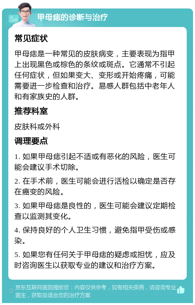 甲母痣的诊断与治疗 常见症状 甲母痣是一种常见的皮肤病变，主要表现为指甲上出现黑色或棕色的条纹或斑点。它通常不引起任何症状，但如果变大、变形或开始疼痛，可能需要进一步检查和治疗。易感人群包括中老年人和有家族史的人群。 推荐科室 皮肤科或外科 调理要点 1. 如果甲母痣引起不适或有恶化的风险，医生可能会建议手术切除。 2. 在手术前，医生可能会进行活检以确定是否存在癌变的风险。 3. 如果甲母痣是良性的，医生可能会建议定期检查以监测其变化。 4. 保持良好的个人卫生习惯，避免指甲受伤或感染。 5. 如果您有任何关于甲母痣的疑虑或担忧，应及时咨询医生以获取专业的建议和治疗方案。