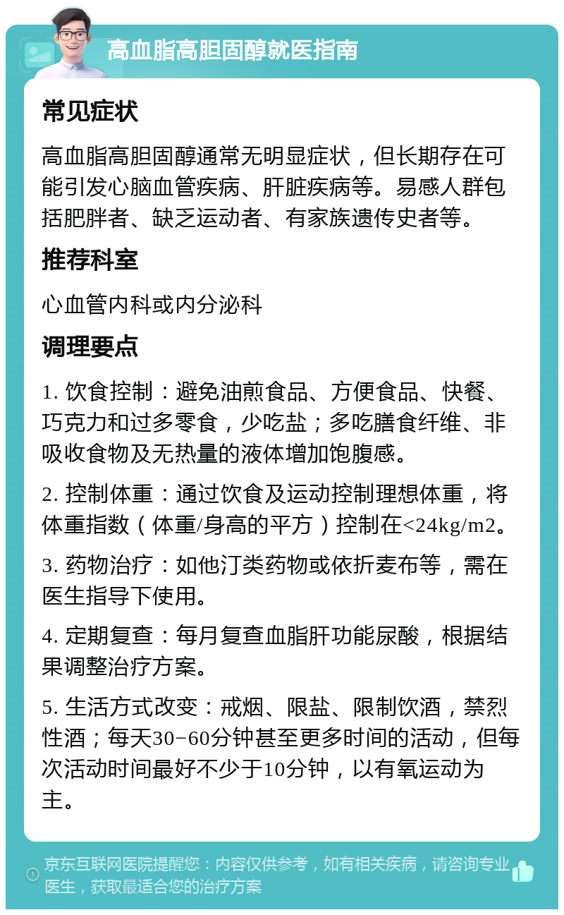 高血脂高胆固醇就医指南 常见症状 高血脂高胆固醇通常无明显症状，但长期存在可能引发心脑血管疾病、肝脏疾病等。易感人群包括肥胖者、缺乏运动者、有家族遗传史者等。 推荐科室 心血管内科或内分泌科 调理要点 1. 饮食控制：避免油煎食品、方便食品、快餐、巧克力和过多零食，少吃盐；多吃膳食纤维、非吸收食物及无热量的液体增加饱腹感。 2. 控制体重：通过饮食及运动控制理想体重，将体重指数（体重/身高的平方）控制在<24kg/m2。 3. 药物治疗：如他汀类药物或依折麦布等，需在医生指导下使用。 4. 定期复查：每月复查血脂肝功能尿酸，根据结果调整治疗方案。 5. 生活方式改变：戒烟、限盐、限制饮酒，禁烈性酒；每天30−60分钟甚至更多时间的活动，但每次活动时间最好不少于10分钟，以有氧运动为主。