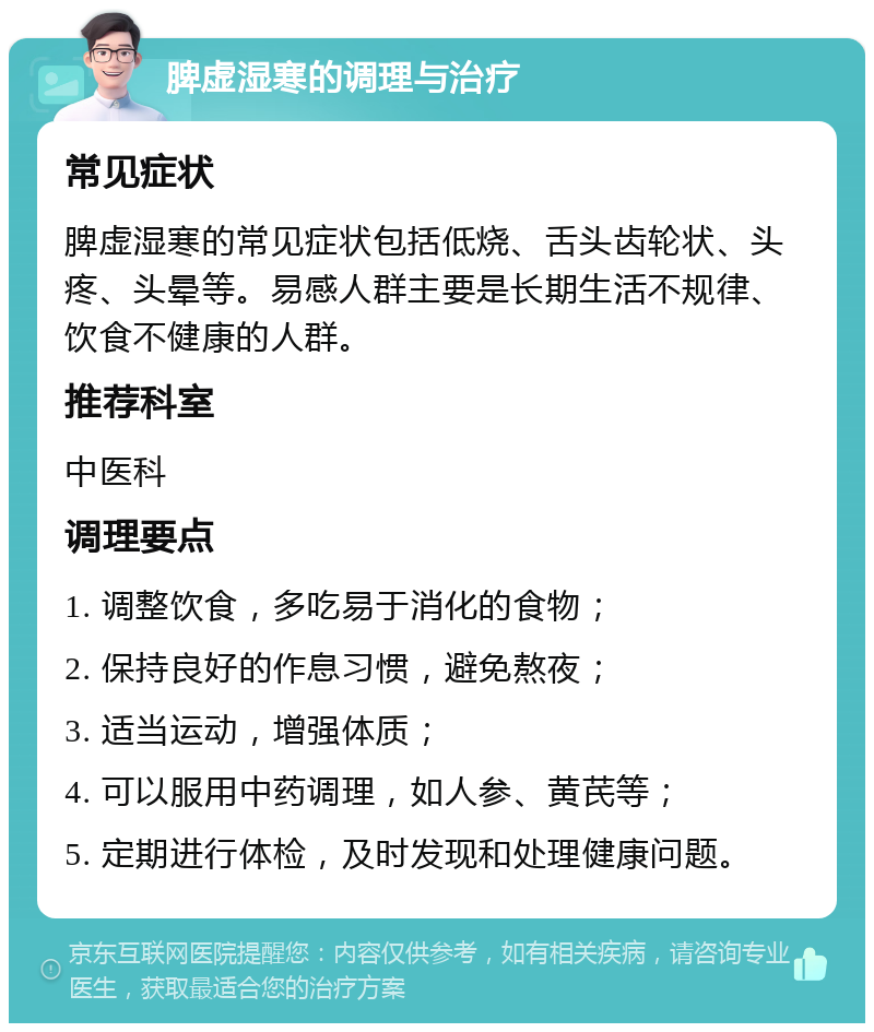 脾虚湿寒的调理与治疗 常见症状 脾虚湿寒的常见症状包括低烧、舌头齿轮状、头疼、头晕等。易感人群主要是长期生活不规律、饮食不健康的人群。 推荐科室 中医科 调理要点 1. 调整饮食，多吃易于消化的食物； 2. 保持良好的作息习惯，避免熬夜； 3. 适当运动，增强体质； 4. 可以服用中药调理，如人参、黄芪等； 5. 定期进行体检，及时发现和处理健康问题。