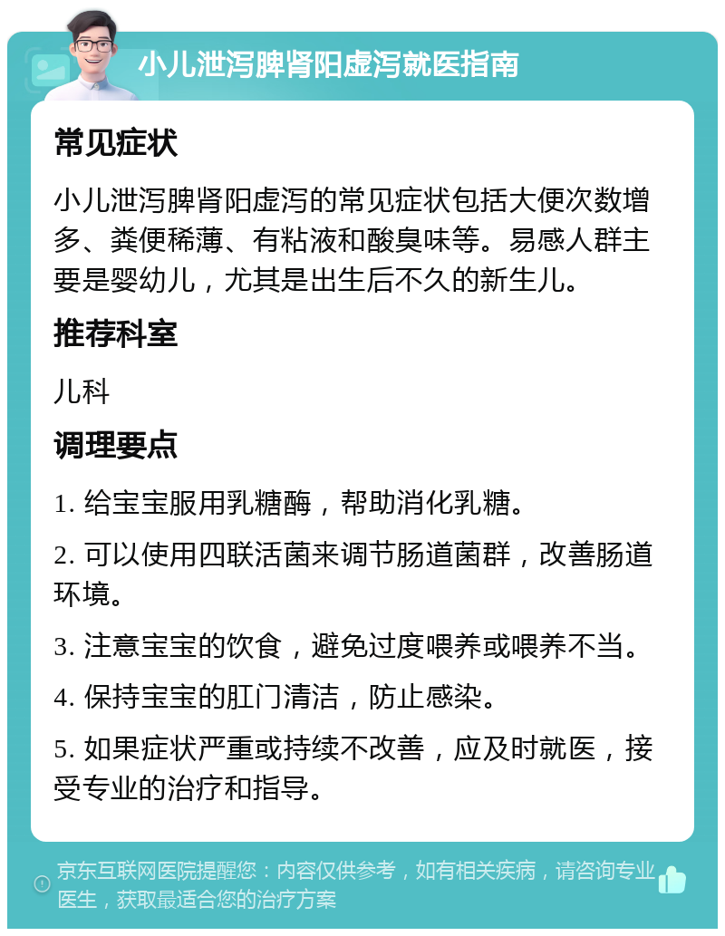 小儿泄泻脾肾阳虚泻就医指南 常见症状 小儿泄泻脾肾阳虚泻的常见症状包括大便次数增多、粪便稀薄、有粘液和酸臭味等。易感人群主要是婴幼儿，尤其是出生后不久的新生儿。 推荐科室 儿科 调理要点 1. 给宝宝服用乳糖酶，帮助消化乳糖。 2. 可以使用四联活菌来调节肠道菌群，改善肠道环境。 3. 注意宝宝的饮食，避免过度喂养或喂养不当。 4. 保持宝宝的肛门清洁，防止感染。 5. 如果症状严重或持续不改善，应及时就医，接受专业的治疗和指导。