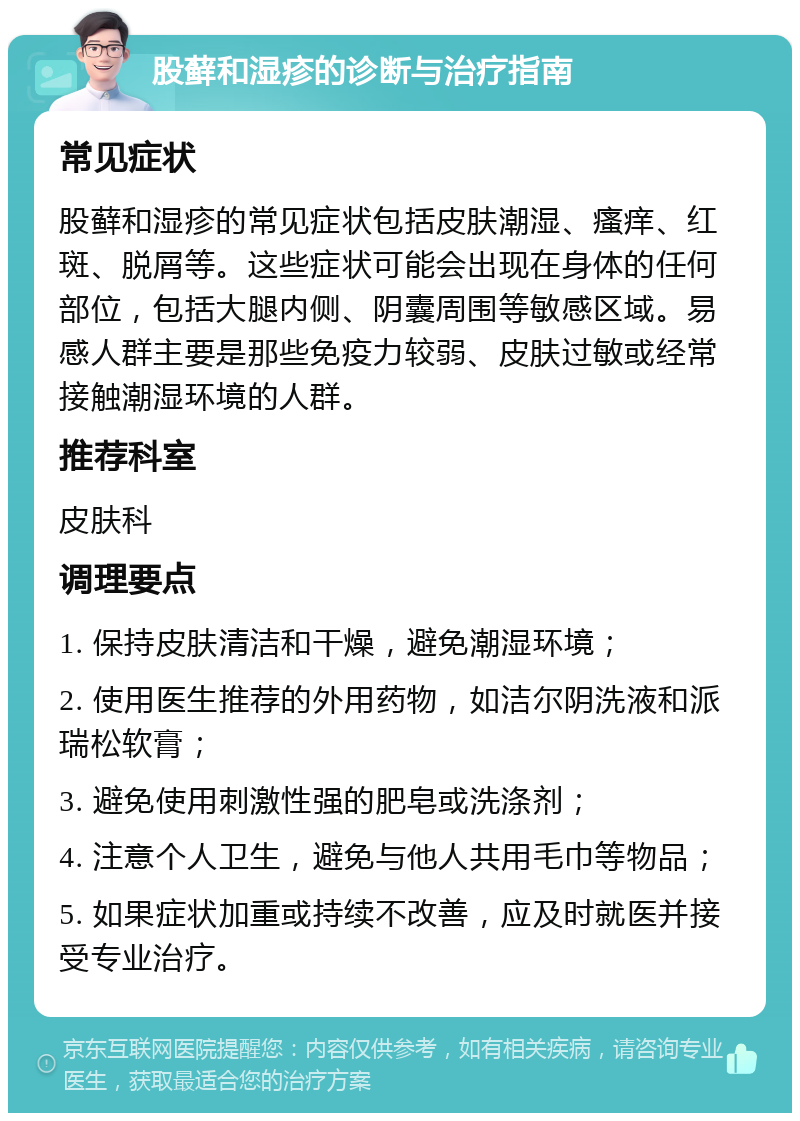 股藓和湿疹的诊断与治疗指南 常见症状 股藓和湿疹的常见症状包括皮肤潮湿、瘙痒、红斑、脱屑等。这些症状可能会出现在身体的任何部位，包括大腿内侧、阴囊周围等敏感区域。易感人群主要是那些免疫力较弱、皮肤过敏或经常接触潮湿环境的人群。 推荐科室 皮肤科 调理要点 1. 保持皮肤清洁和干燥，避免潮湿环境； 2. 使用医生推荐的外用药物，如洁尔阴洗液和派瑞松软膏； 3. 避免使用刺激性强的肥皂或洗涤剂； 4. 注意个人卫生，避免与他人共用毛巾等物品； 5. 如果症状加重或持续不改善，应及时就医并接受专业治疗。